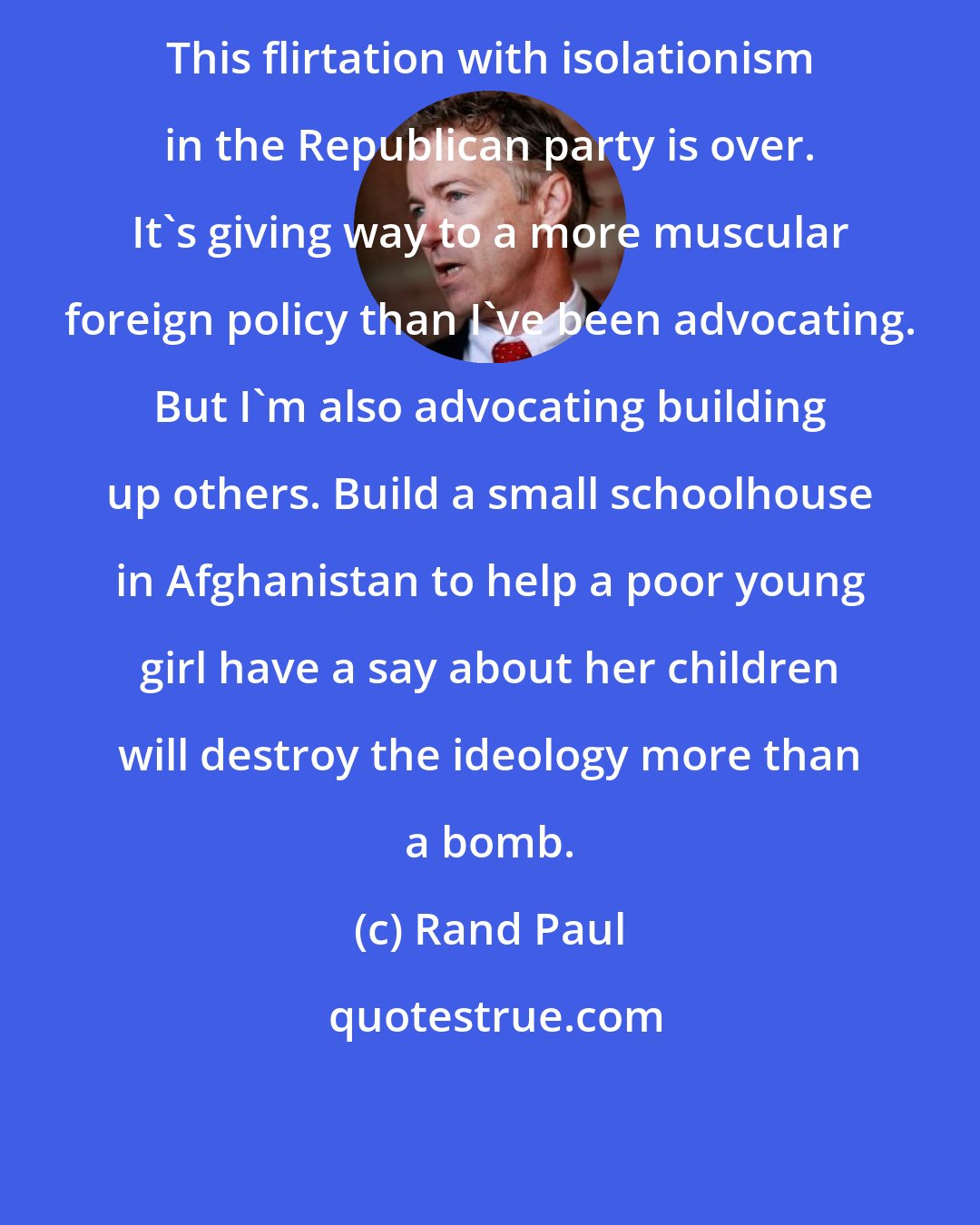 Rand Paul: This flirtation with isolationism in the Republican party is over. It's giving way to a more muscular foreign policy than I've been advocating. But I'm also advocating building up others. Build a small schoolhouse in Afghanistan to help a poor young girl have a say about her children will destroy the ideology more than a bomb.