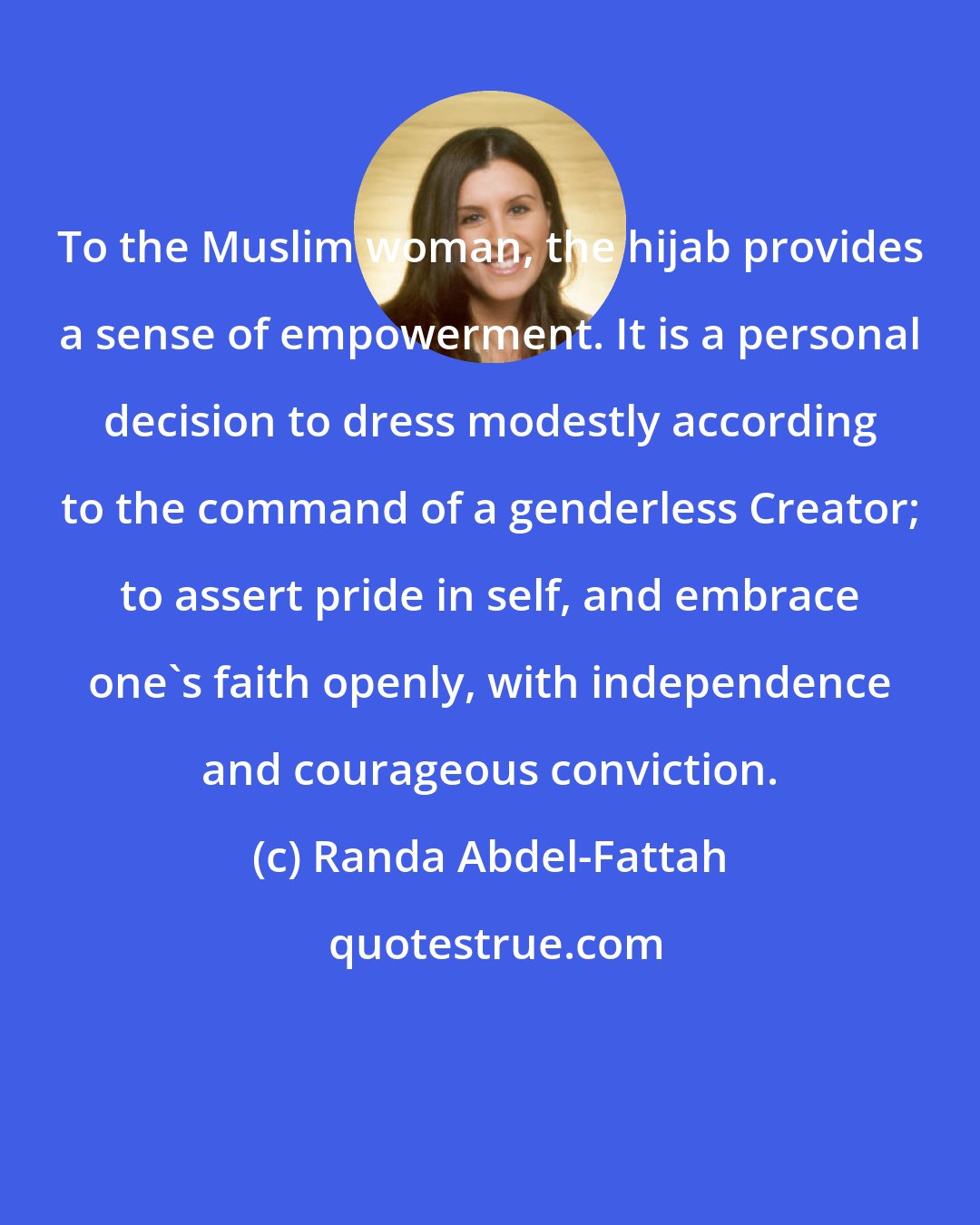 Randa Abdel-Fattah: To the Muslim woman, the hijab provides a sense of empowerment. It is a personal decision to dress modestly according to the command of a genderless Creator; to assert pride in self, and embrace one's faith openly, with independence and courageous conviction.
