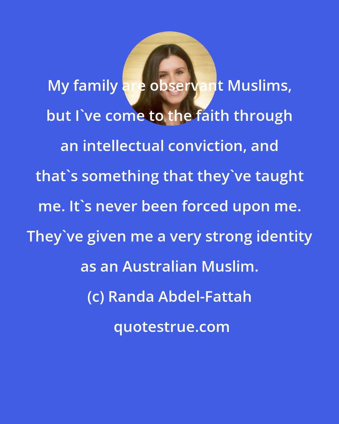 Randa Abdel-Fattah: My family are observant Muslims, but I've come to the faith through an intellectual conviction, and that's something that they've taught me. It's never been forced upon me. They've given me a very strong identity as an Australian Muslim.