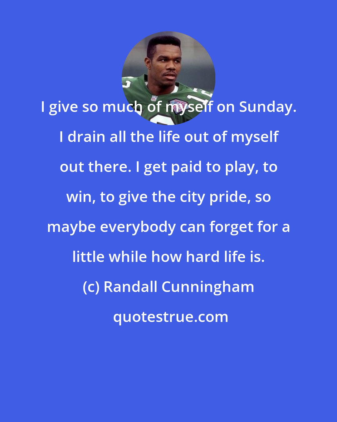 Randall Cunningham: I give so much of myself on Sunday. I drain all the life out of myself out there. I get paid to play, to win, to give the city pride, so maybe everybody can forget for a little while how hard life is.