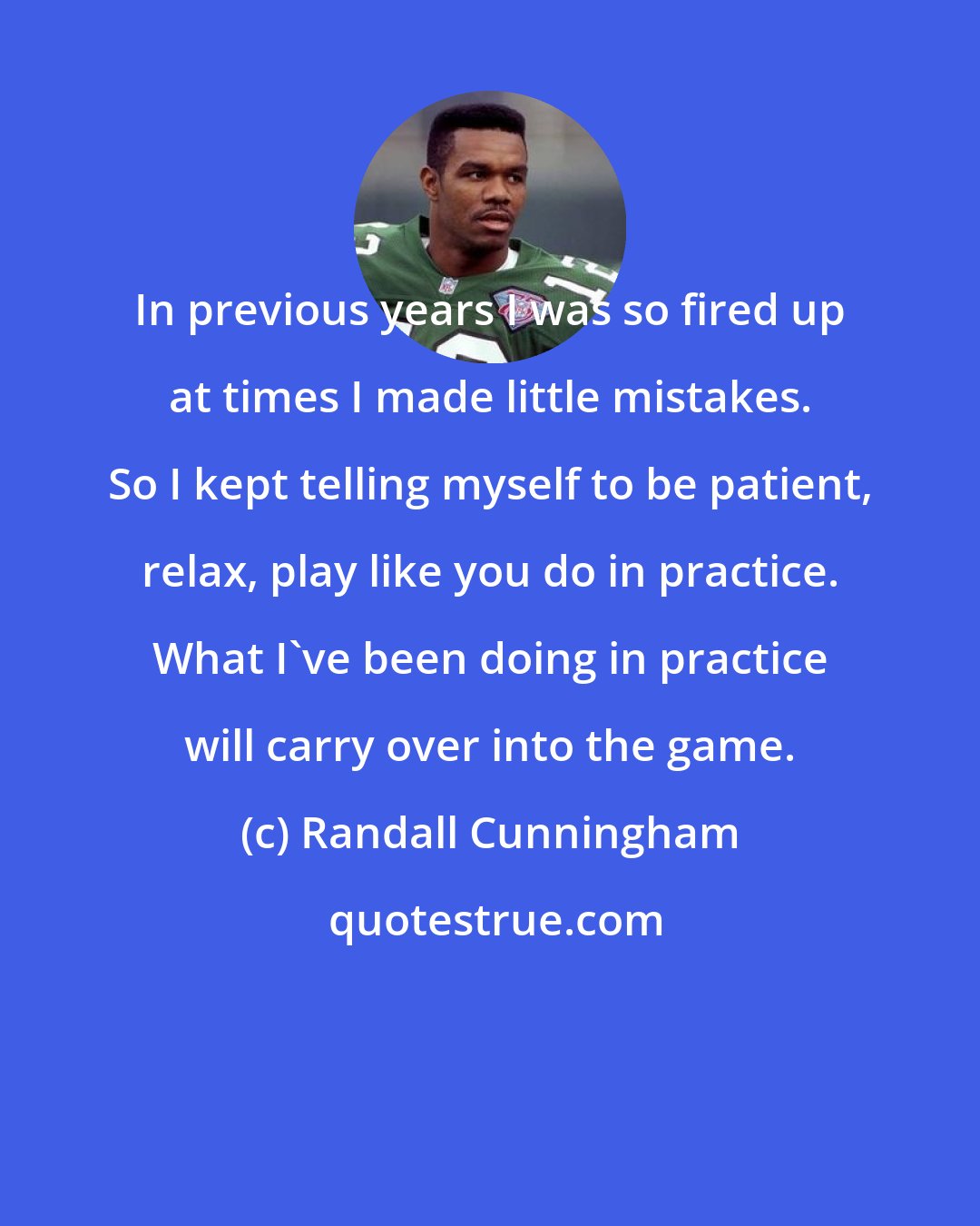 Randall Cunningham: In previous years I was so fired up at times I made little mistakes. So I kept telling myself to be patient, relax, play like you do in practice. What I've been doing in practice will carry over into the game.