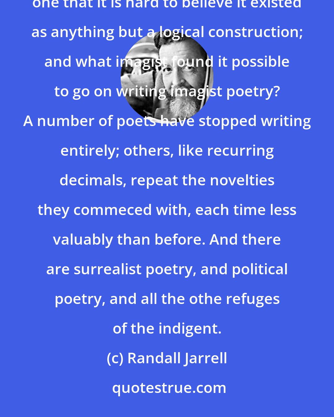 Randall Jarrell: Imagism was a reductio ad absurdum of one or two tendencies of romanticism, such a beautifully and finally absurd one that it is hard to believe it existed as anything but a logical construction; and what imagist found it possible to go on writing imagist poetry? A number of poets have stopped writing entirely; others, like recurring decimals, repeat the novelties they commeced with, each time less valuably than before. And there are surrealist poetry, and political poetry, and all the othe refuges of the indigent.