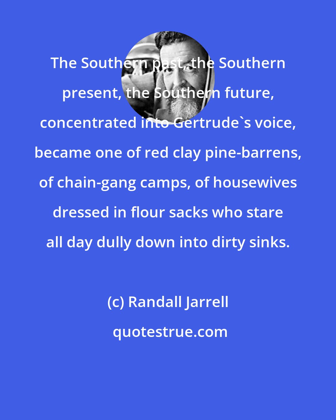 Randall Jarrell: The Southern past, the Southern present, the Southern future, concentrated into Gertrude's voice, became one of red clay pine-barrens, of chain-gang camps, of housewives dressed in flour sacks who stare all day dully down into dirty sinks.