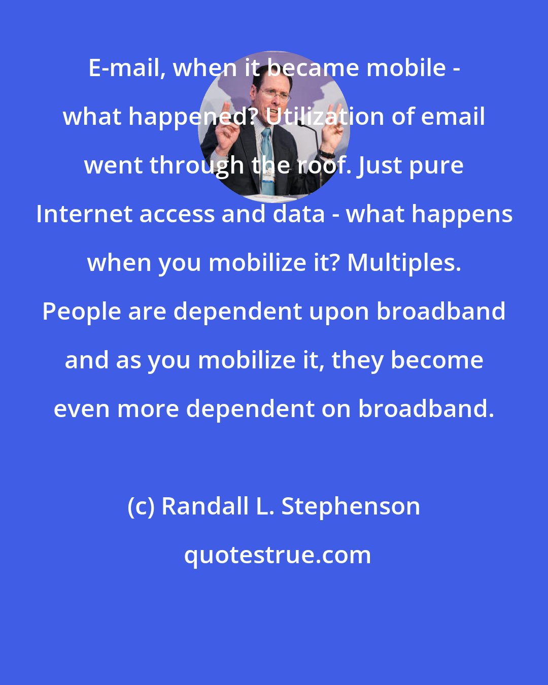 Randall L. Stephenson: E-mail, when it became mobile - what happened? Utilization of email went through the roof. Just pure Internet access and data - what happens when you mobilize it? Multiples. People are dependent upon broadband and as you mobilize it, they become even more dependent on broadband.