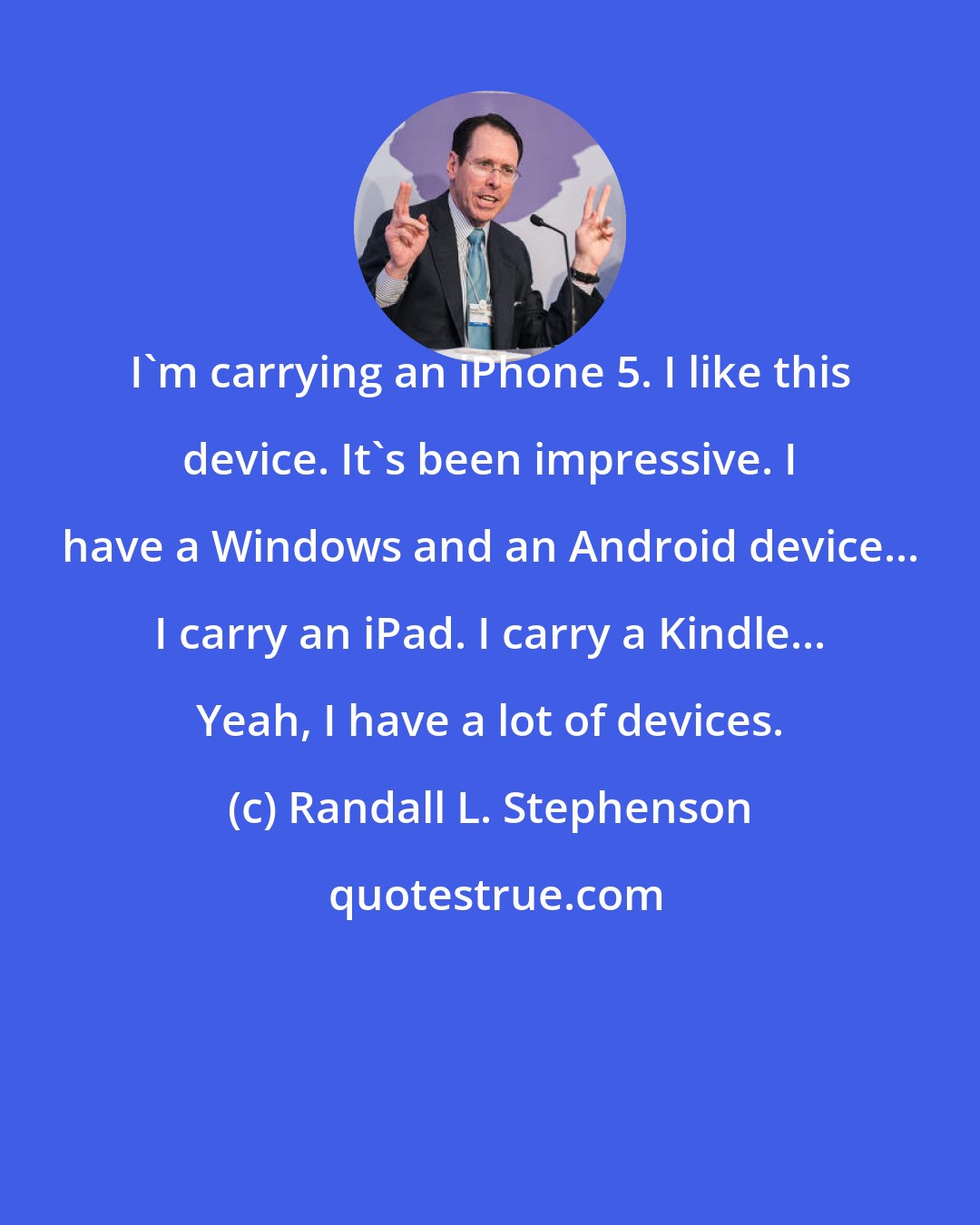 Randall L. Stephenson: I'm carrying an iPhone 5. I like this device. It's been impressive. I have a Windows and an Android device... I carry an iPad. I carry a Kindle... Yeah, I have a lot of devices.