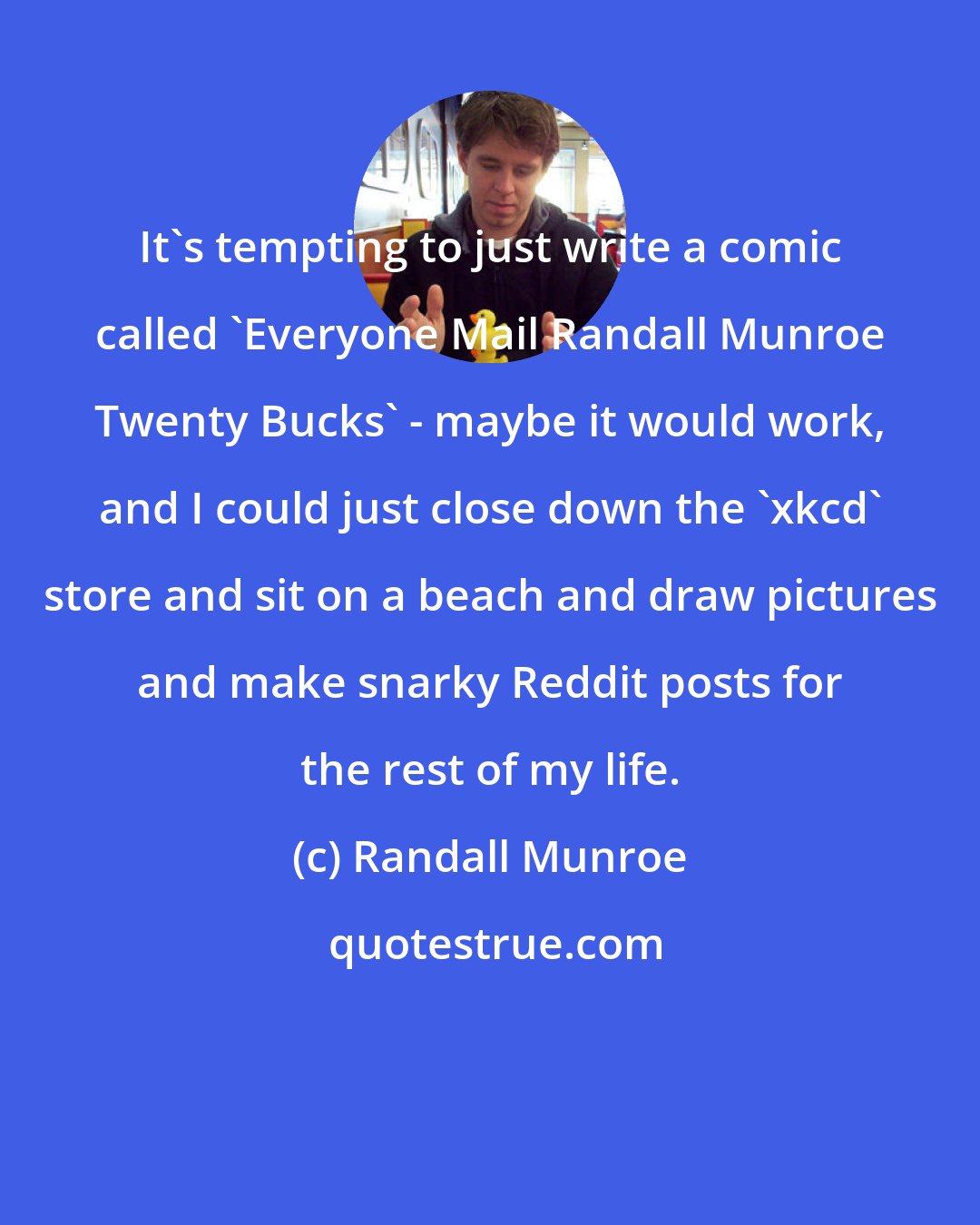 Randall Munroe: It's tempting to just write a comic called 'Everyone Mail Randall Munroe Twenty Bucks' - maybe it would work, and I could just close down the 'xkcd' store and sit on a beach and draw pictures and make snarky Reddit posts for the rest of my life.