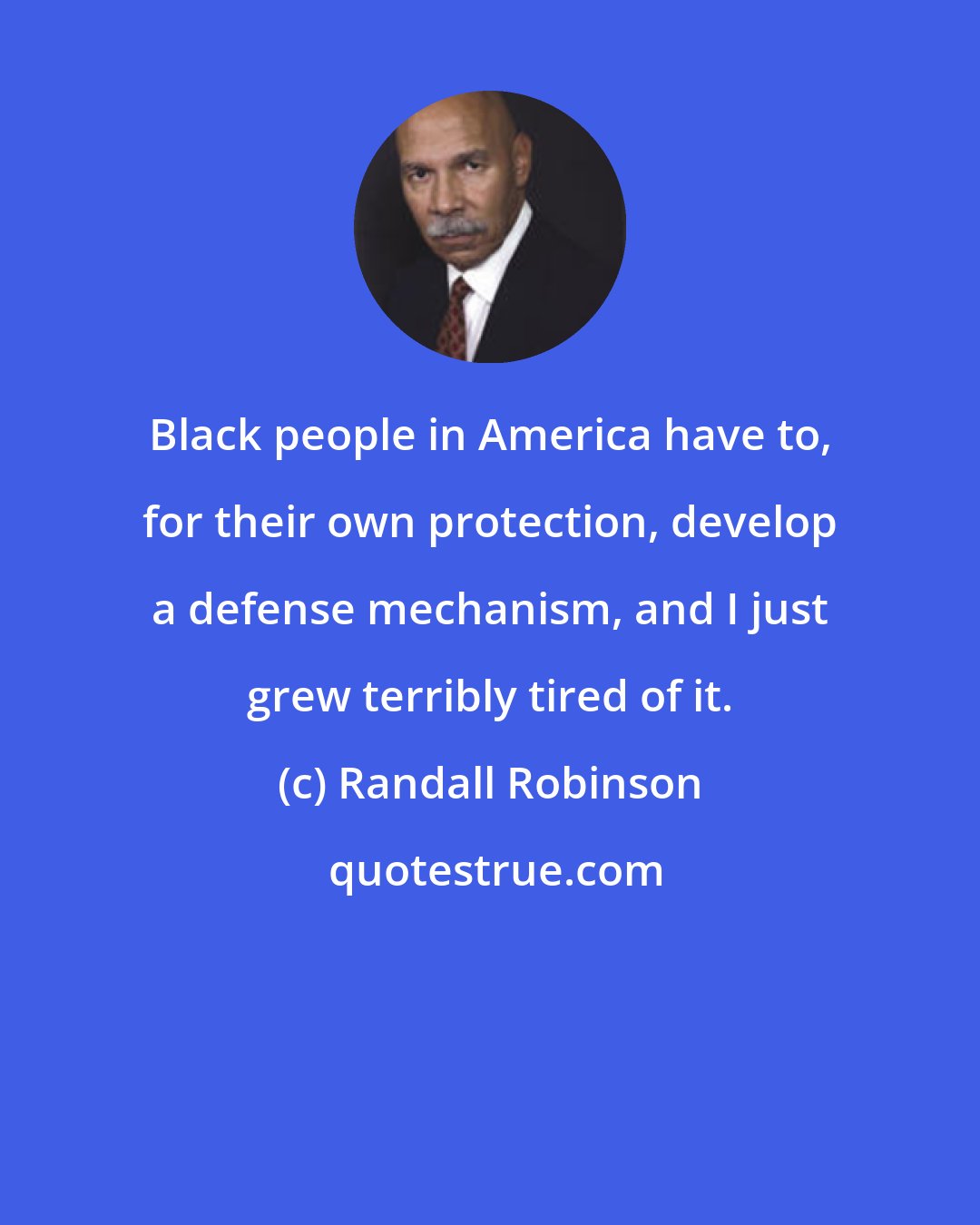 Randall Robinson: Black people in America have to, for their own protection, develop a defense mechanism, and I just grew terribly tired of it.