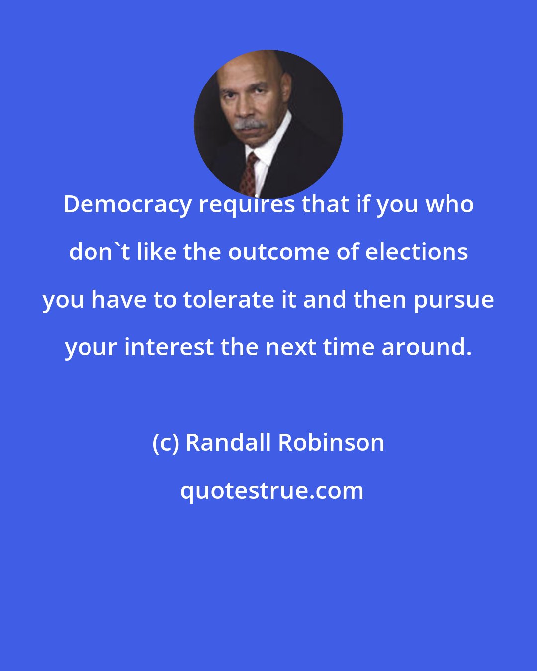 Randall Robinson: Democracy requires that if you who don't like the outcome of elections you have to tolerate it and then pursue your interest the next time around.