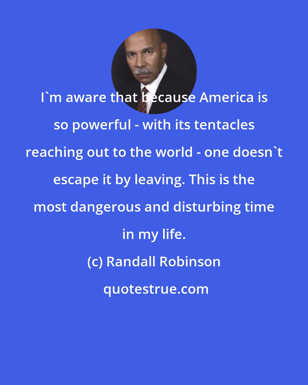 Randall Robinson: I'm aware that because America is so powerful - with its tentacles reaching out to the world - one doesn't escape it by leaving. This is the most dangerous and disturbing time in my life.