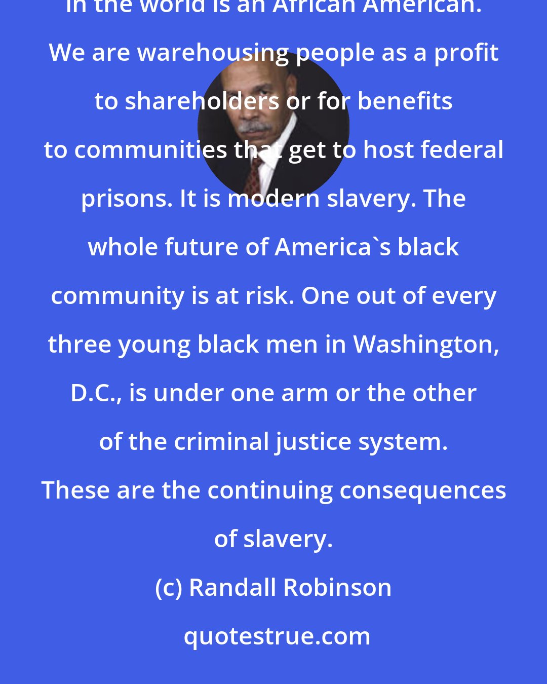 Randall Robinson: The U.S. has the largest prison population in the world: two million people. One out of every eight prisoners in the world is an African American. We are warehousing people as a profit to shareholders or for benefits to communities that get to host federal prisons. It is modern slavery. The whole future of America's black community is at risk. One out of every three young black men in Washington, D.C., is under one arm or the other of the criminal justice system. These are the continuing consequences of slavery.