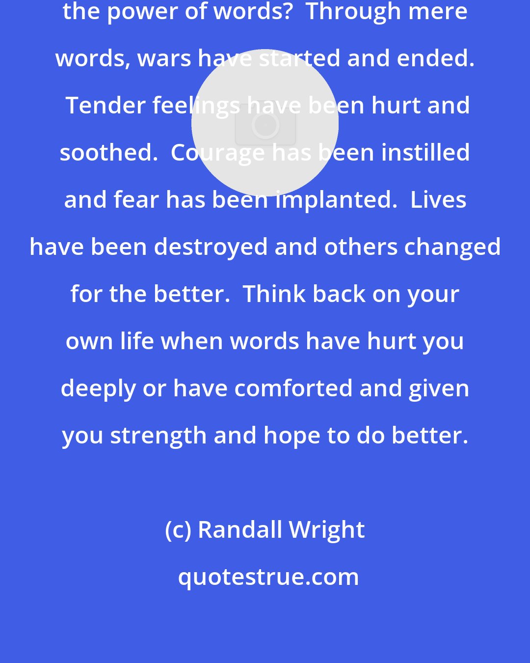 Randall Wright: Have you ever stopped to consider the power of words?  Through mere words, wars have started and ended.  Tender feelings have been hurt and soothed.  Courage has been instilled and fear has been implanted.  Lives have been destroyed and others changed for the better.  Think back on your own life when words have hurt you deeply or have comforted and given you strength and hope to do better.