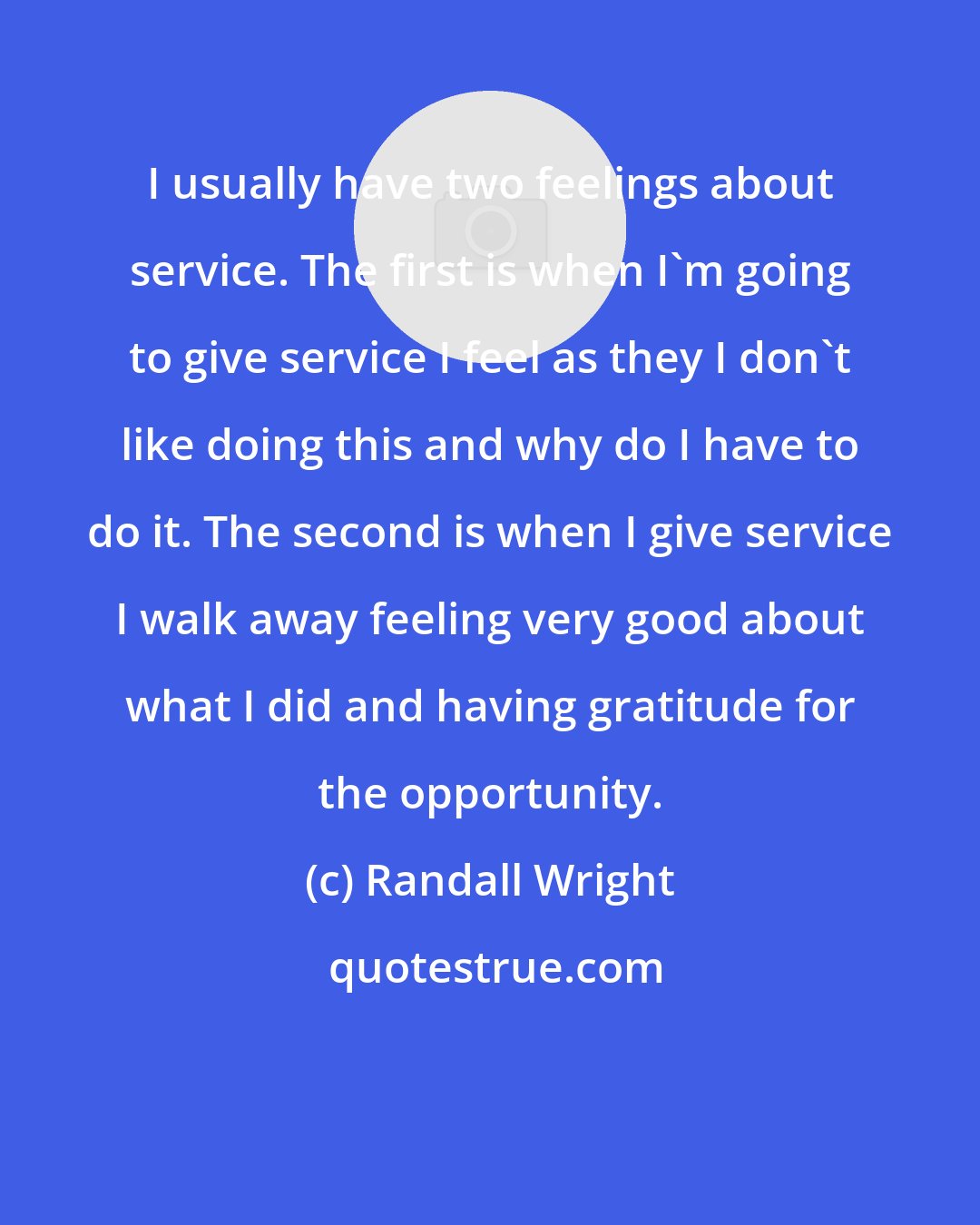 Randall Wright: I usually have two feelings about service. The first is when I'm going to give service I feel as they I don't like doing this and why do I have to do it. The second is when I give service I walk away feeling very good about what I did and having gratitude for the opportunity.