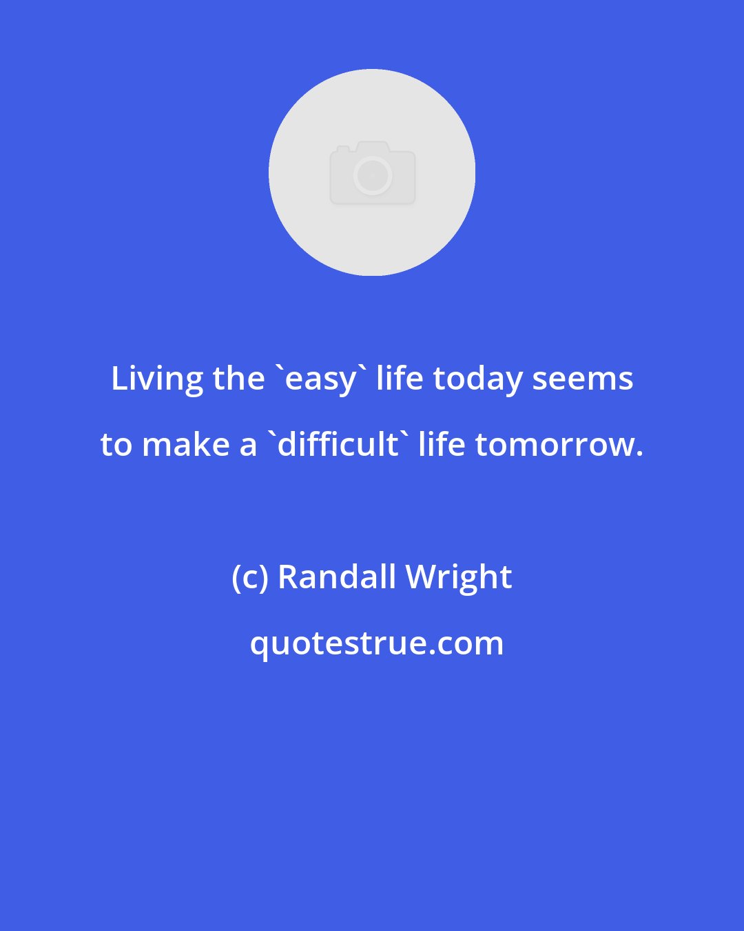 Randall Wright: Living the 'easy' life today seems to make a 'difficult' life tomorrow.