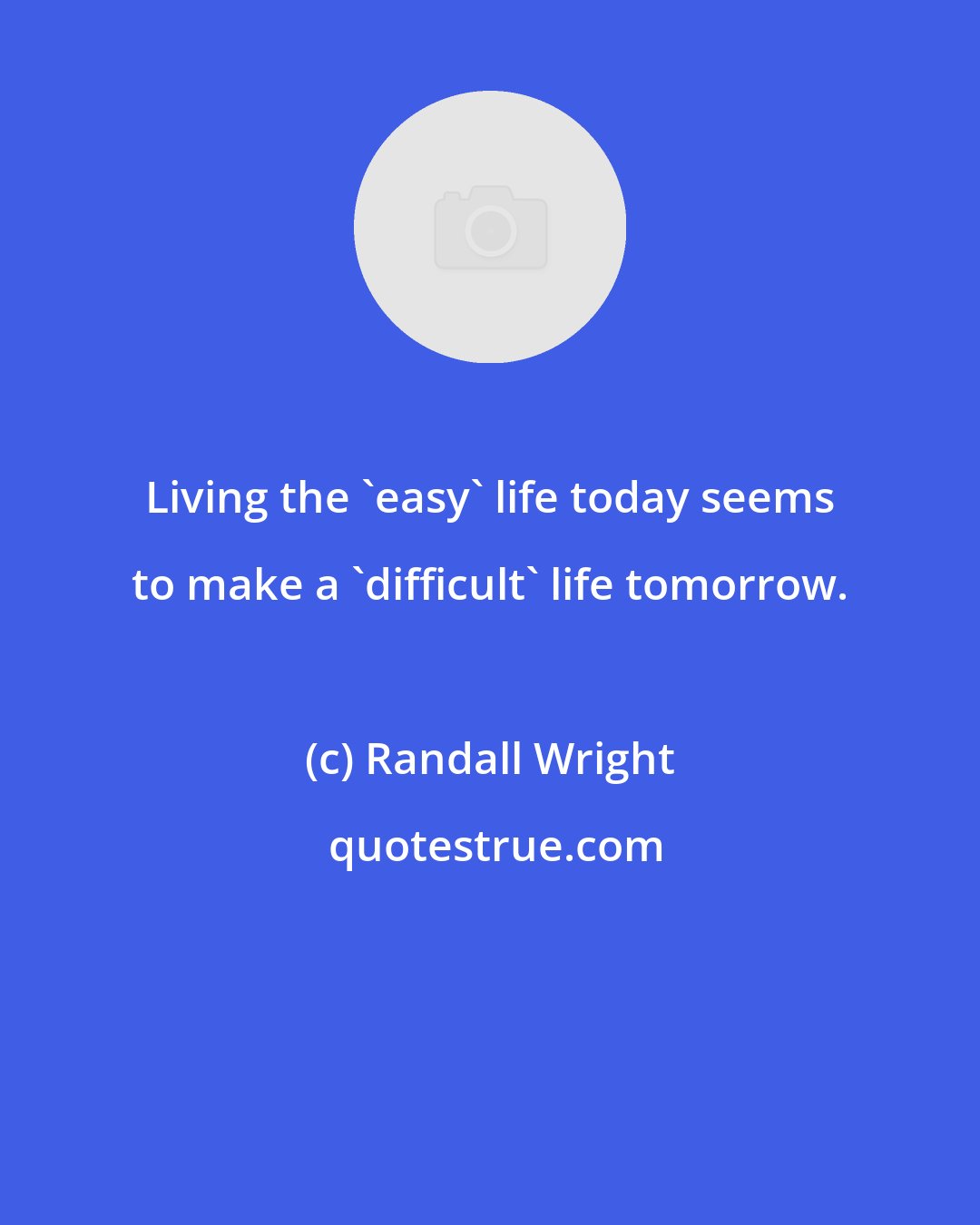 Randall Wright: Living the 'easy' life today seems to make a 'difficult' life tomorrow.