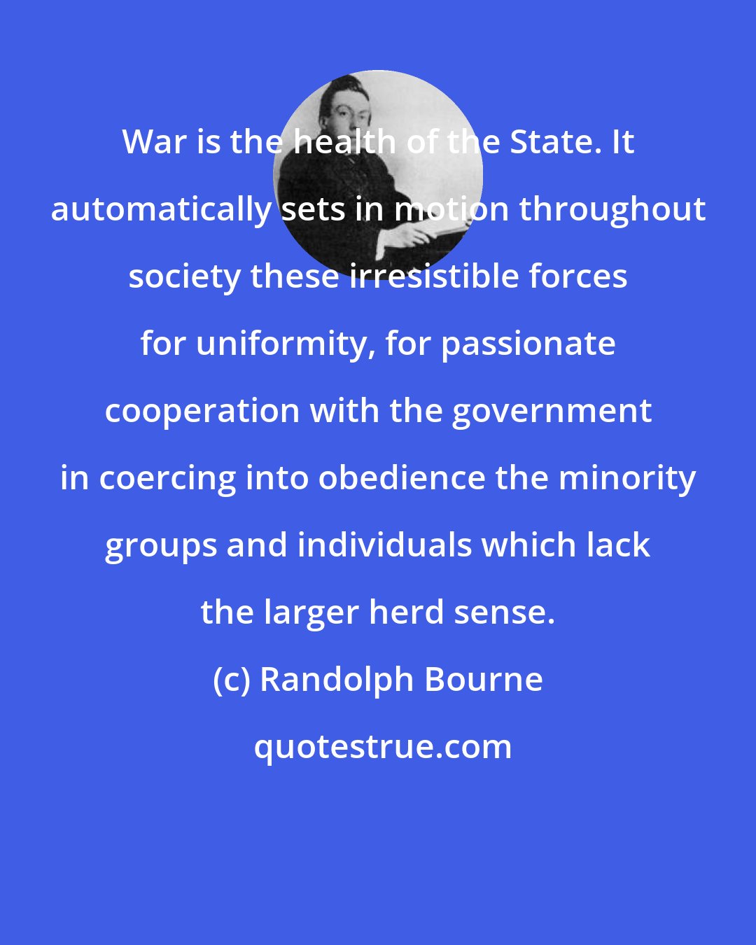 Randolph Bourne: War is the health of the State. It automatically sets in motion throughout society these irresistible forces for uniformity, for passionate cooperation with the government in coercing into obedience the minority groups and individuals which lack the larger herd sense.