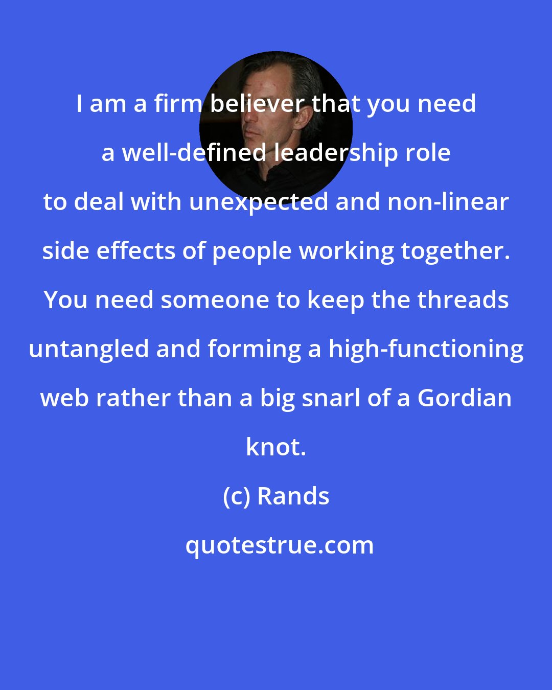 Rands: I am a firm believer that you need a well-defined leadership role to deal with unexpected and non-linear side effects of people working together. You need someone to keep the threads untangled and forming a high-functioning web rather than a big snarl of a Gordian knot.