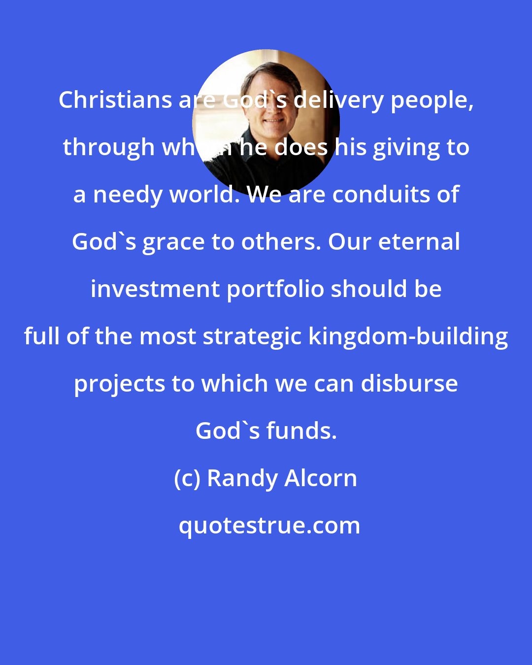 Randy Alcorn: Christians are God's delivery people, through whom he does his giving to a needy world. We are conduits of God's grace to others. Our eternal investment portfolio should be full of the most strategic kingdom-building projects to which we can disburse God's funds.