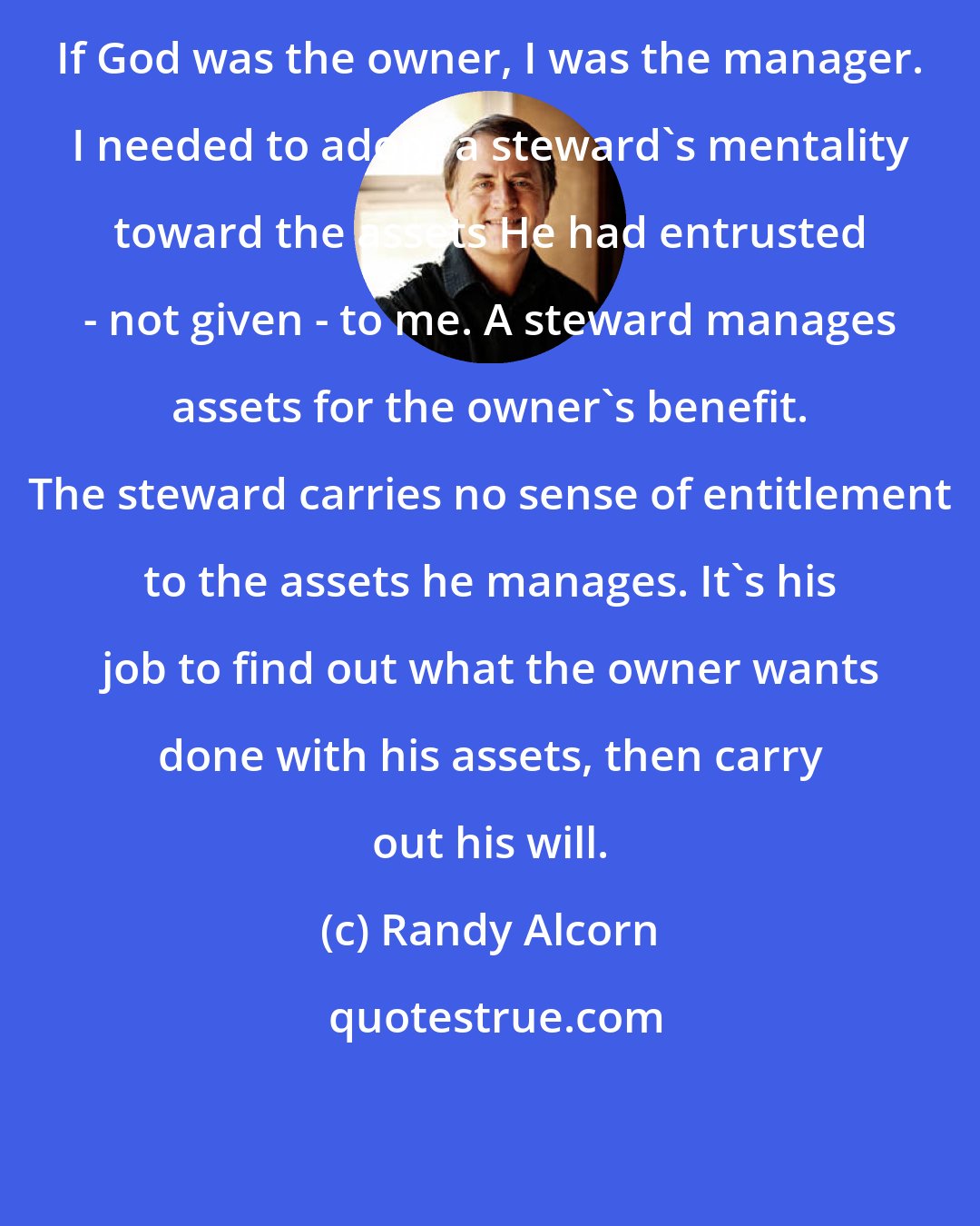 Randy Alcorn: If God was the owner, I was the manager. I needed to adopt a steward's mentality toward the assets He had entrusted - not given - to me. A steward manages assets for the owner's benefit. The steward carries no sense of entitlement to the assets he manages. It's his job to find out what the owner wants done with his assets, then carry out his will.