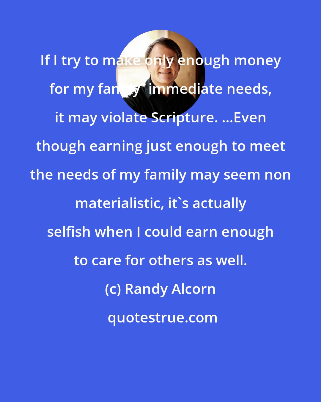 Randy Alcorn: If I try to make only enough money for my family' immediate needs, it may violate Scripture. ...Even though earning just enough to meet the needs of my family may seem non materialistic, it's actually selfish when I could earn enough to care for others as well.