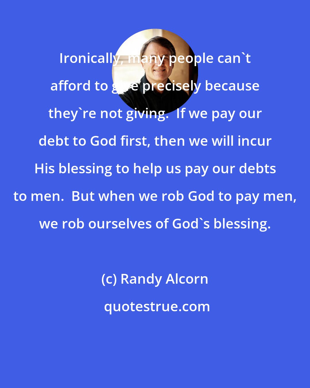 Randy Alcorn: Ironically, many people can't afford to give precisely because they're not giving.  If we pay our debt to God first, then we will incur His blessing to help us pay our debts to men.  But when we rob God to pay men, we rob ourselves of God's blessing.