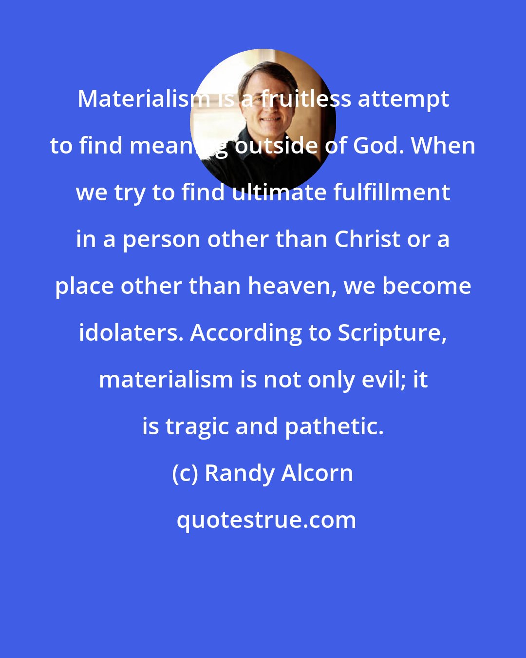 Randy Alcorn: Materialism is a fruitless attempt to find meaning outside of God. When we try to find ultimate fulfillment in a person other than Christ or a place other than heaven, we become idolaters. According to Scripture, materialism is not only evil; it is tragic and pathetic.