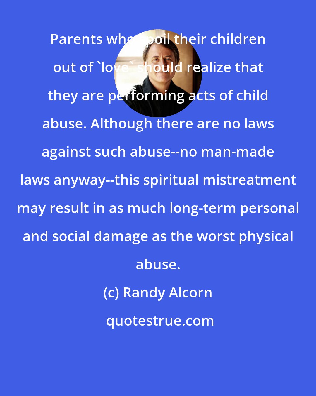 Randy Alcorn: Parents who spoil their children out of 'love' should realize that they are performing acts of child abuse. Although there are no laws against such abuse--no man-made laws anyway--this spiritual mistreatment may result in as much long-term personal and social damage as the worst physical abuse.