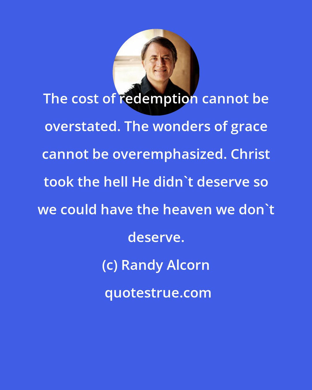 Randy Alcorn: The cost of redemption cannot be overstated. The wonders of grace cannot be overemphasized. Christ took the hell He didn't deserve so we could have the heaven we don't deserve.