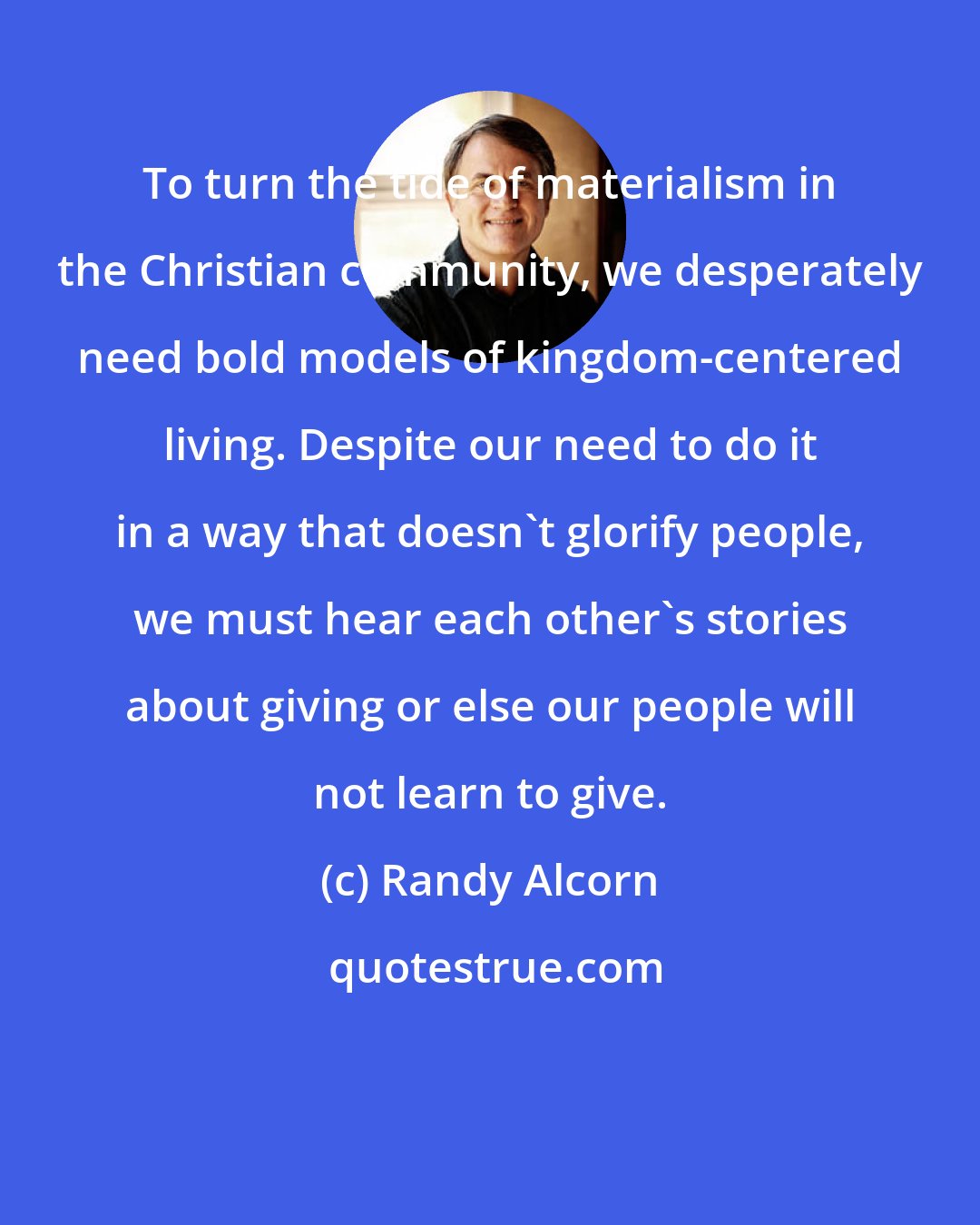 Randy Alcorn: To turn the tide of materialism in the Christian community, we desperately need bold models of kingdom-centered living. Despite our need to do it in a way that doesn't glorify people, we must hear each other's stories about giving or else our people will not learn to give.
