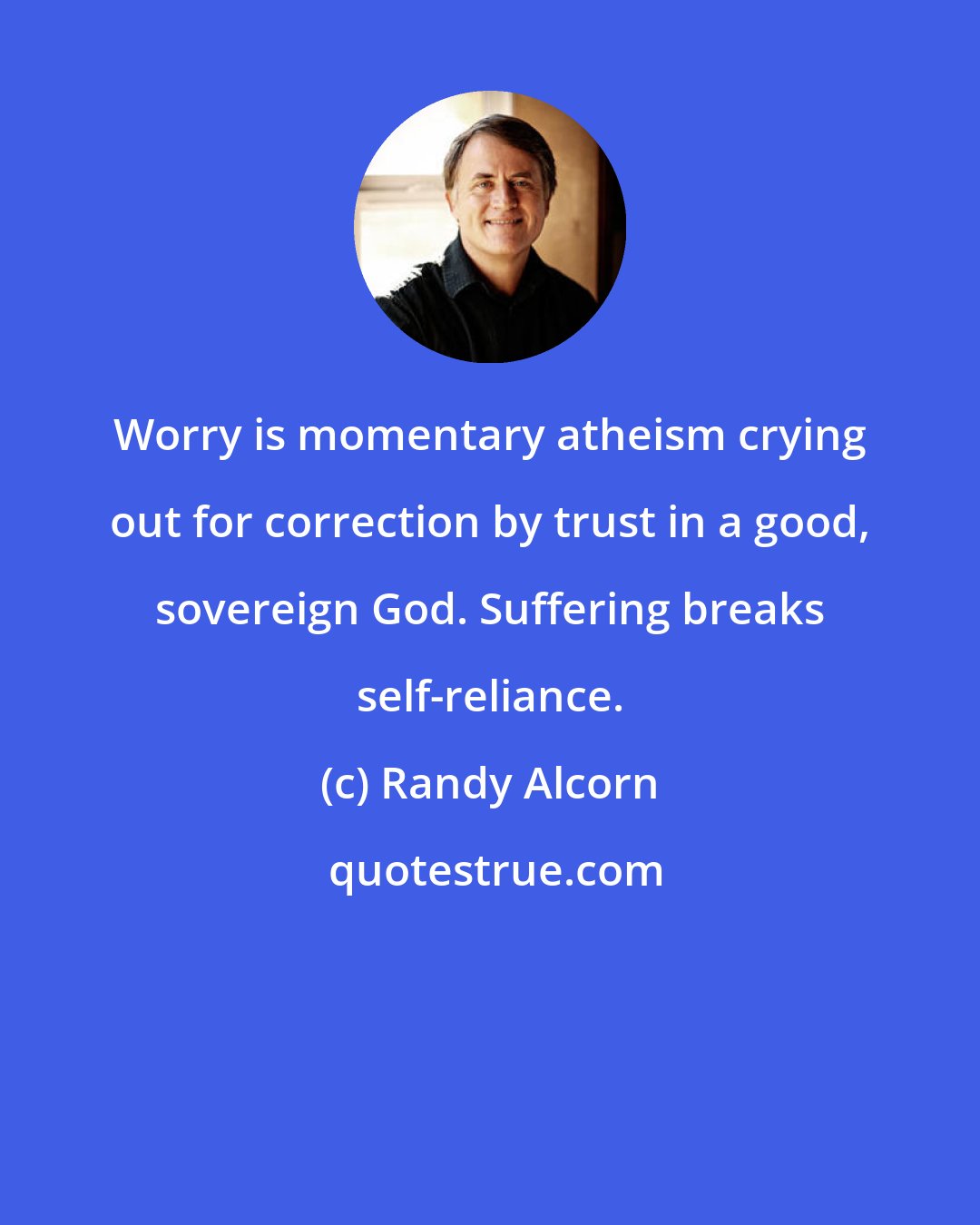 Randy Alcorn: Worry is momentary atheism crying out for correction by trust in a good, sovereign God. Suffering breaks self-reliance.