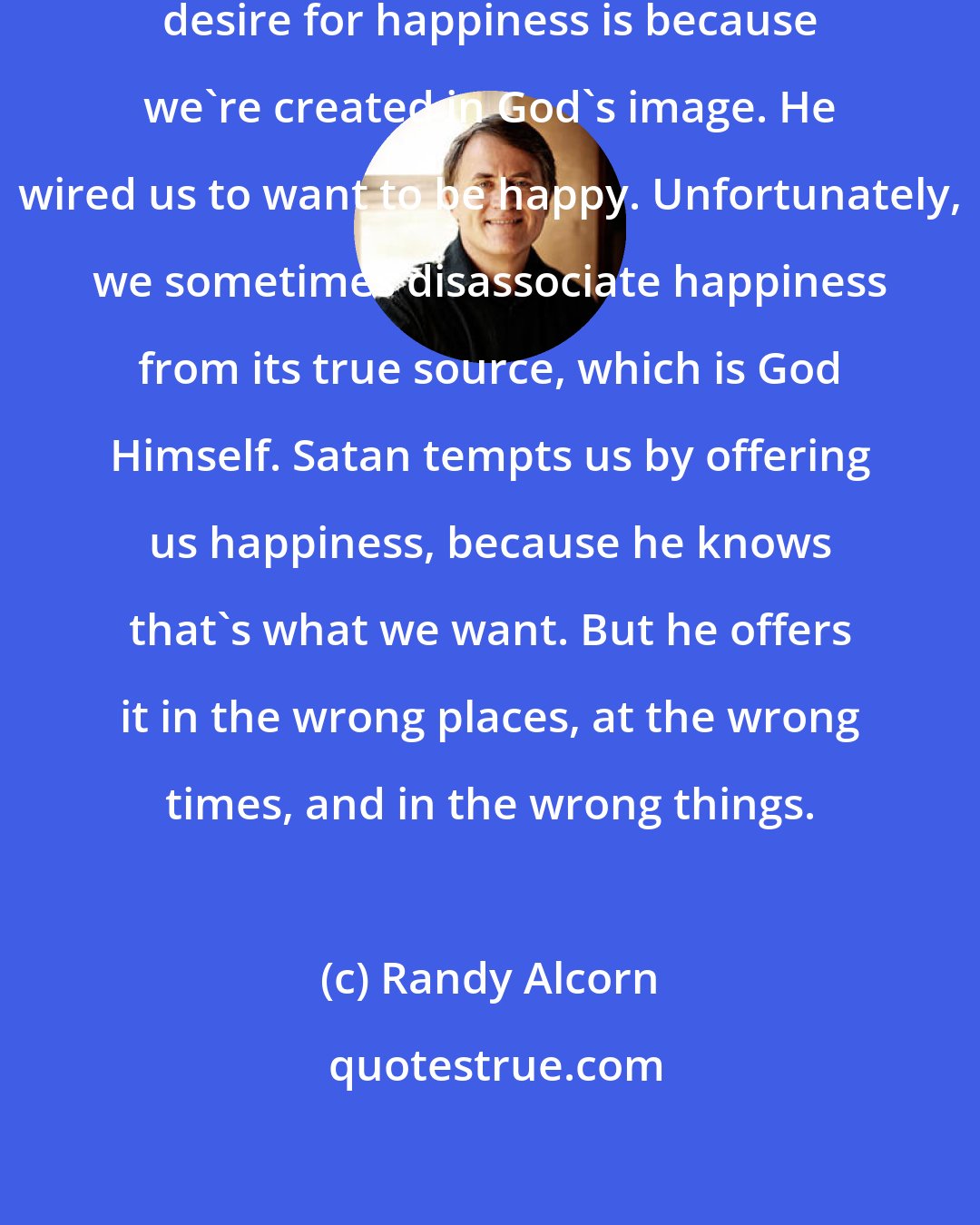 Randy Alcorn: But the reason we have this built-in desire for happiness is because we're created in God's image. He wired us to want to be happy. Unfortunately, we sometimes disassociate happiness from its true source, which is God Himself. Satan tempts us by offering us happiness, because he knows that's what we want. But he offers it in the wrong places, at the wrong times, and in the wrong things.