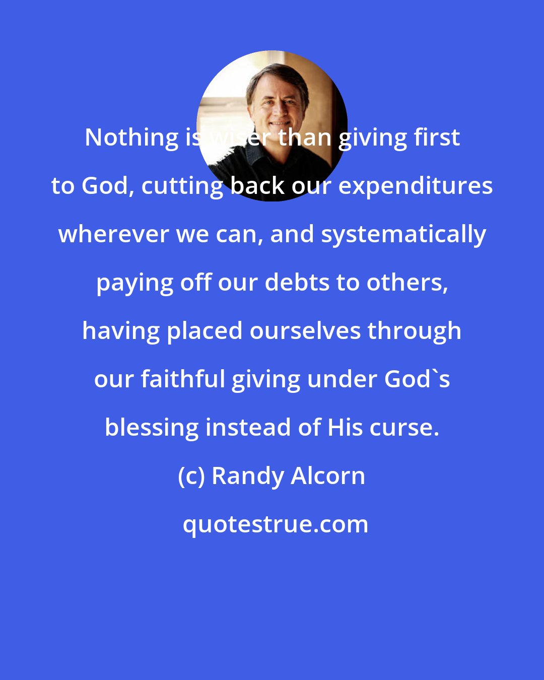 Randy Alcorn: Nothing is wiser than giving first to God, cutting back our expenditures wherever we can, and systematically paying off our debts to others, having placed ourselves through our faithful giving under God's blessing instead of His curse.