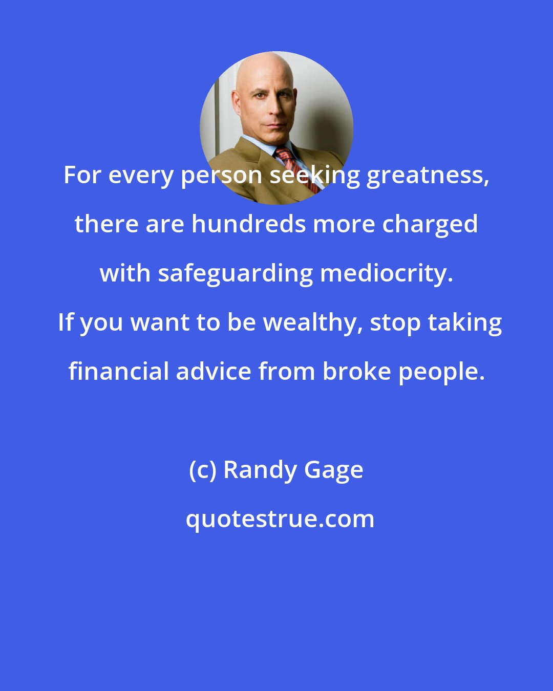 Randy Gage: For every person seeking greatness, there are hundreds more charged with safeguarding mediocrity.  If you want to be wealthy, stop taking financial advice from broke people.