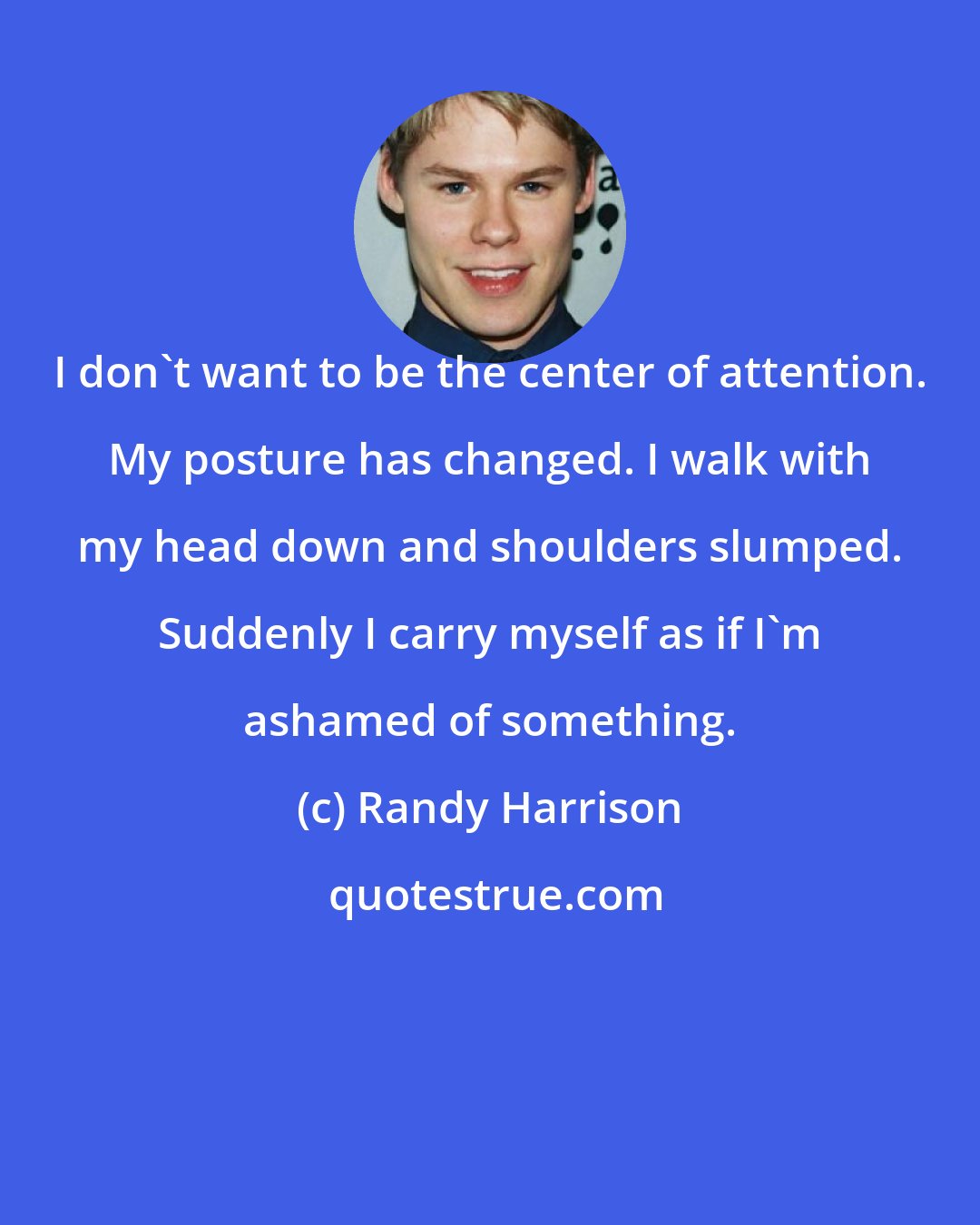 Randy Harrison: I don't want to be the center of attention. My posture has changed. I walk with my head down and shoulders slumped. Suddenly I carry myself as if I'm ashamed of something.
