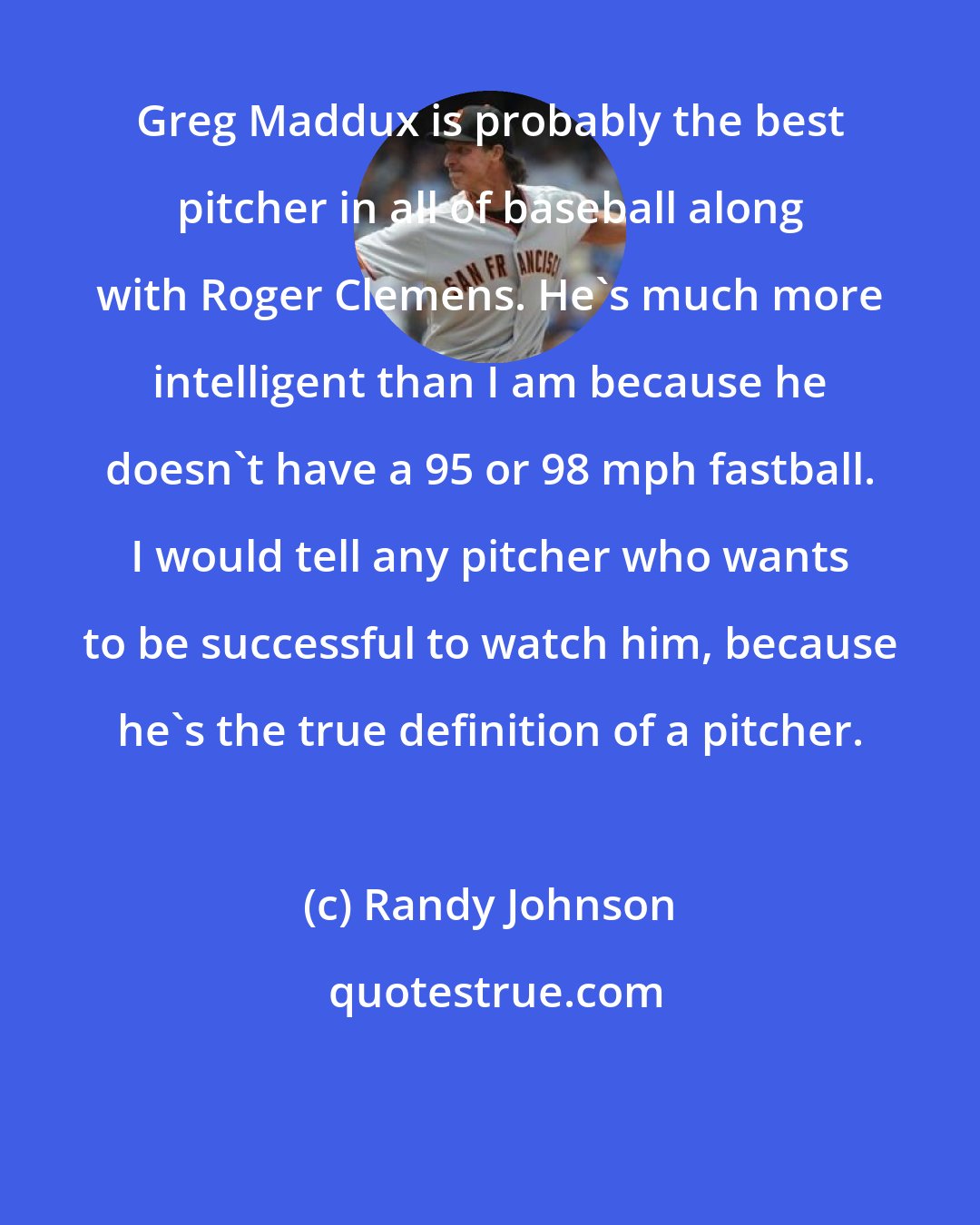 Randy Johnson: Greg Maddux is probably the best pitcher in all of baseball along with Roger Clemens. He's much more intelligent than I am because he doesn't have a 95 or 98 mph fastball. I would tell any pitcher who wants to be successful to watch him, because he's the true definition of a pitcher.