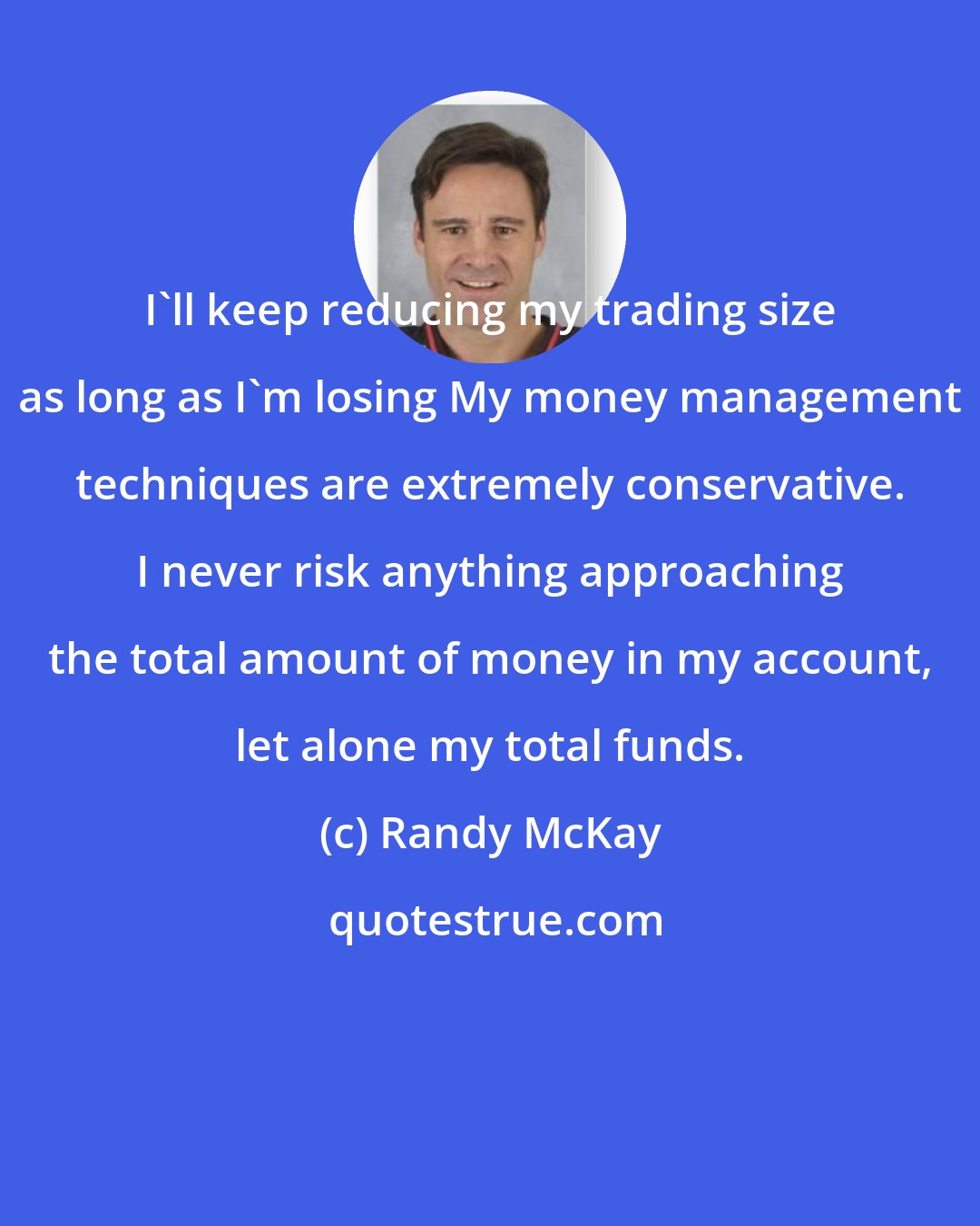 Randy McKay: I'll keep reducing my trading size as long as I'm losing My money management techniques are extremely conservative. I never risk anything approaching the total amount of money in my account, let alone my total funds.