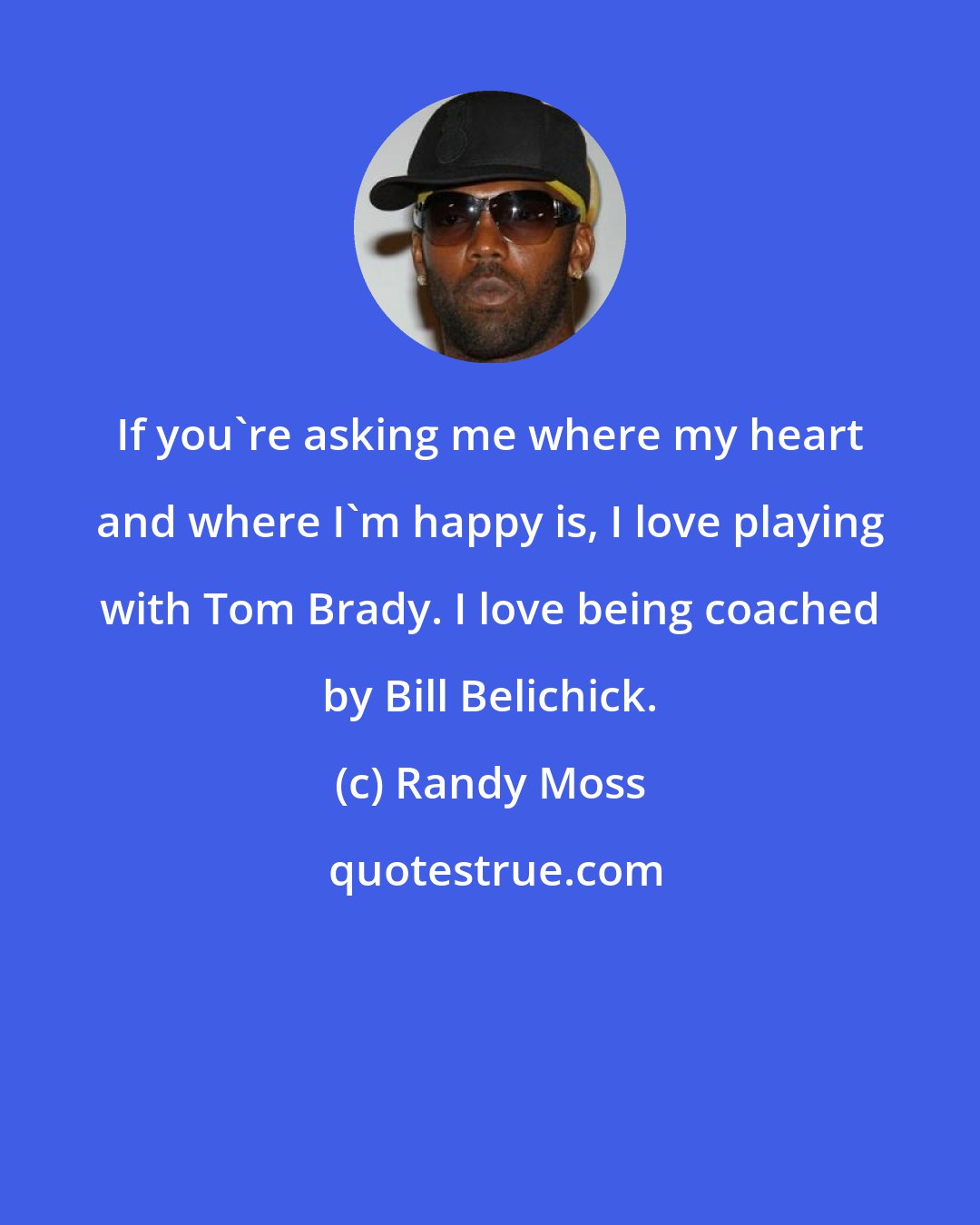 Randy Moss: If you're asking me where my heart and where I'm happy is, I love playing with Tom Brady. I love being coached by Bill Belichick.