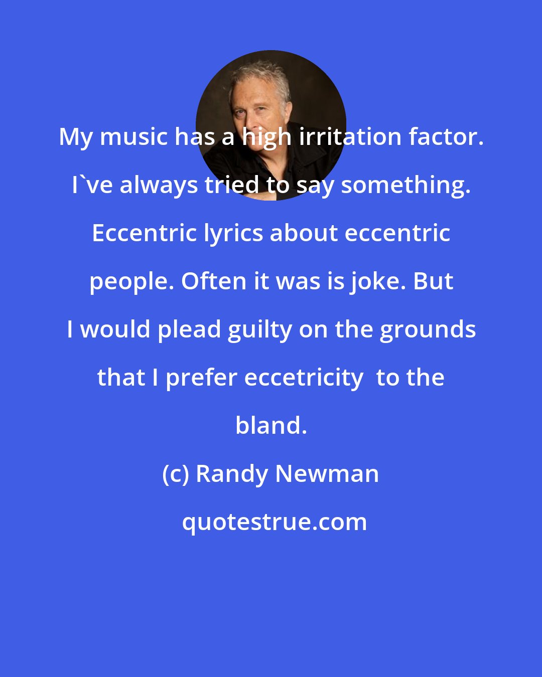 Randy Newman: My music has a high irritation factor. I`ve always tried to say something. Eccentric lyrics about eccentric people. Often it was is joke. But I would plead guilty on the grounds that I prefer eccetricity  to the bland.