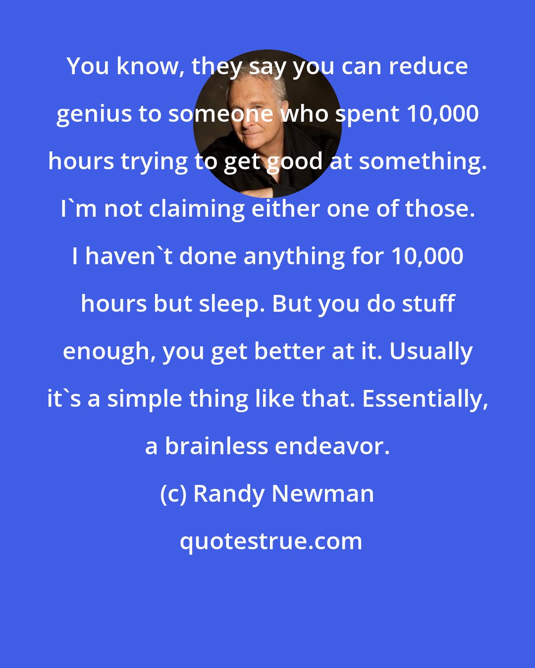 Randy Newman: You know, they say you can reduce genius to someone who spent 10,000 hours trying to get good at something. I'm not claiming either one of those. I haven't done anything for 10,000 hours but sleep. But you do stuff enough, you get better at it. Usually it's a simple thing like that. Essentially, a brainless endeavor.