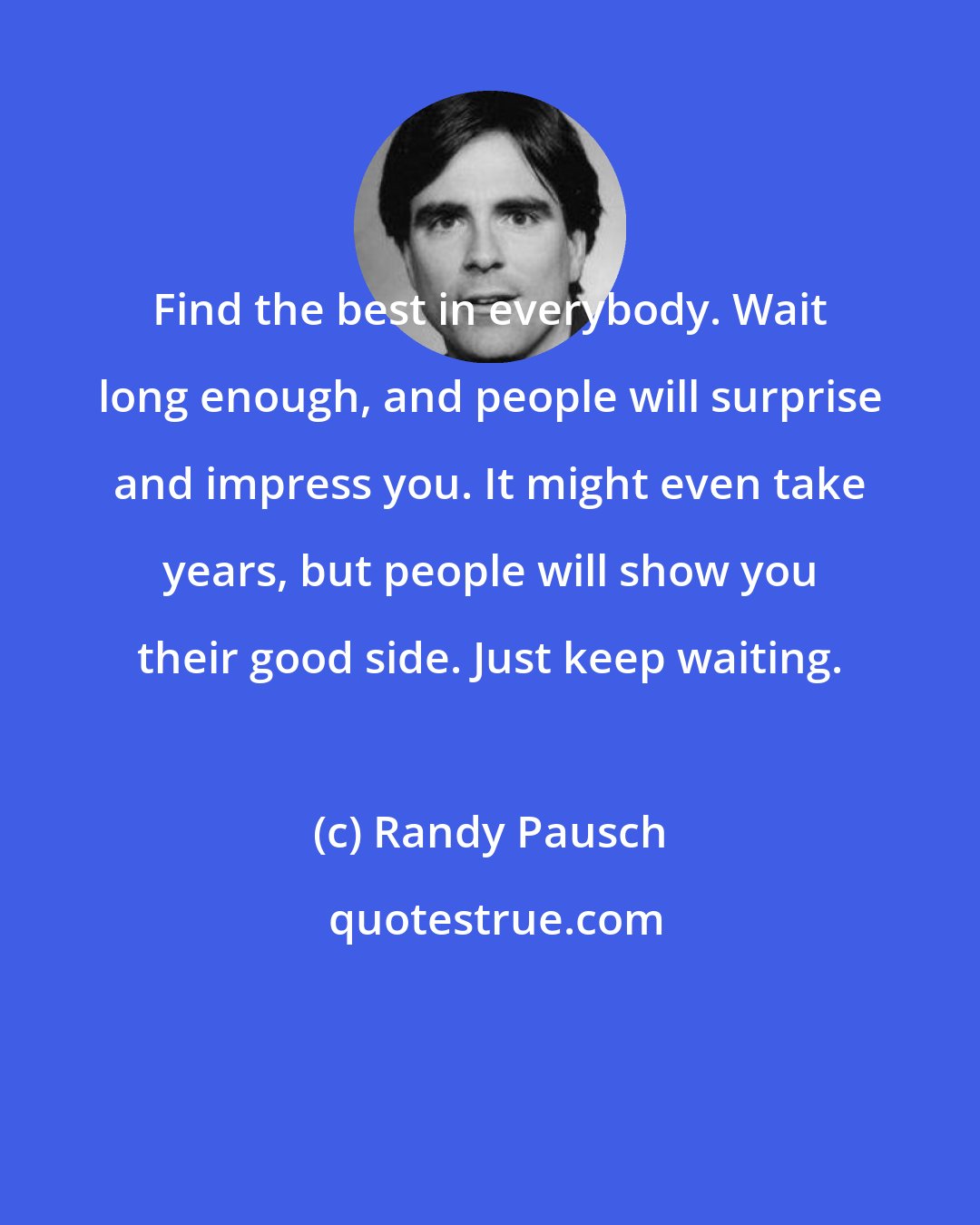 Randy Pausch: Find the best in everybody. Wait long enough, and people will surprise and impress you. It might even take years, but people will show you their good side. Just keep waiting.