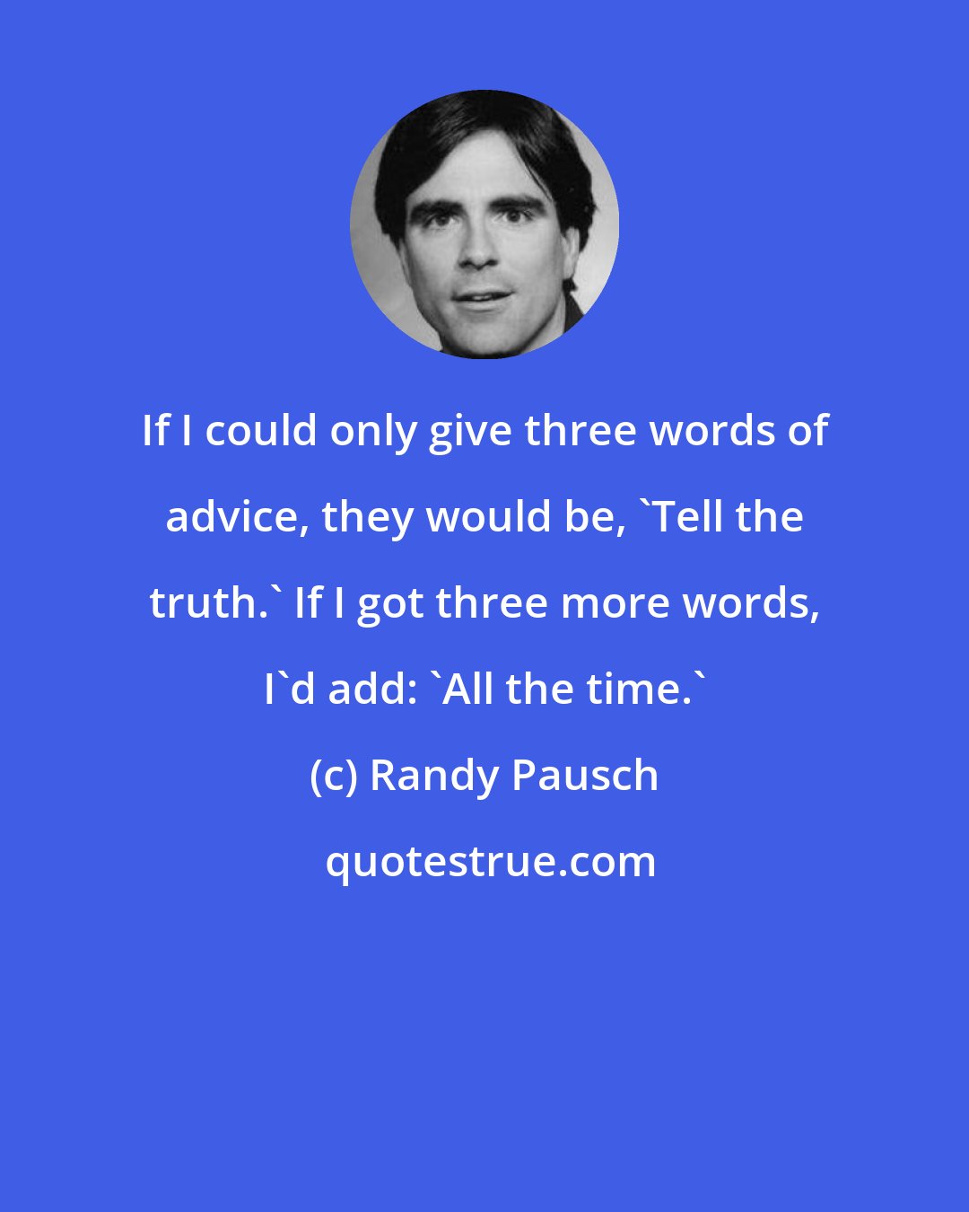 Randy Pausch: If I could only give three words of advice, they would be, 'Tell the truth.' If I got three more words, I'd add: 'All the time.'