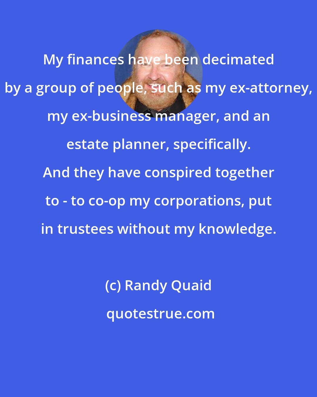 Randy Quaid: My finances have been decimated by a group of people, such as my ex-attorney, my ex-business manager, and an estate planner, specifically. And they have conspired together to - to co-op my corporations, put in trustees without my knowledge.