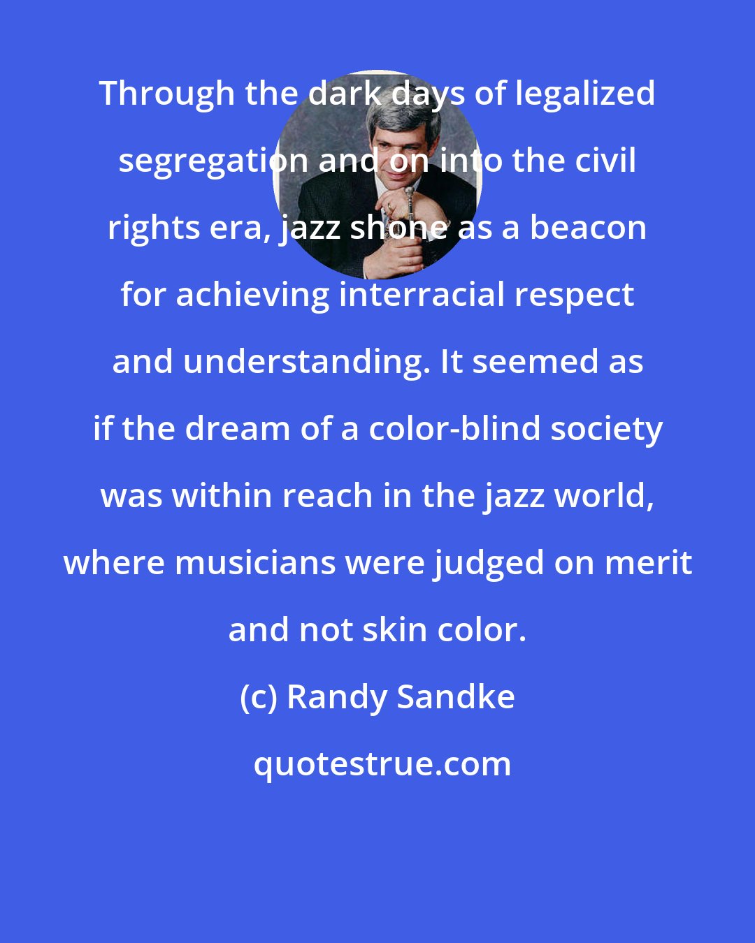 Randy Sandke: Through the dark days of legalized segregation and on into the civil rights era, jazz shone as a beacon for achieving interracial respect and understanding. It seemed as if the dream of a color-blind society was within reach in the jazz world, where musicians were judged on merit and not skin color.
