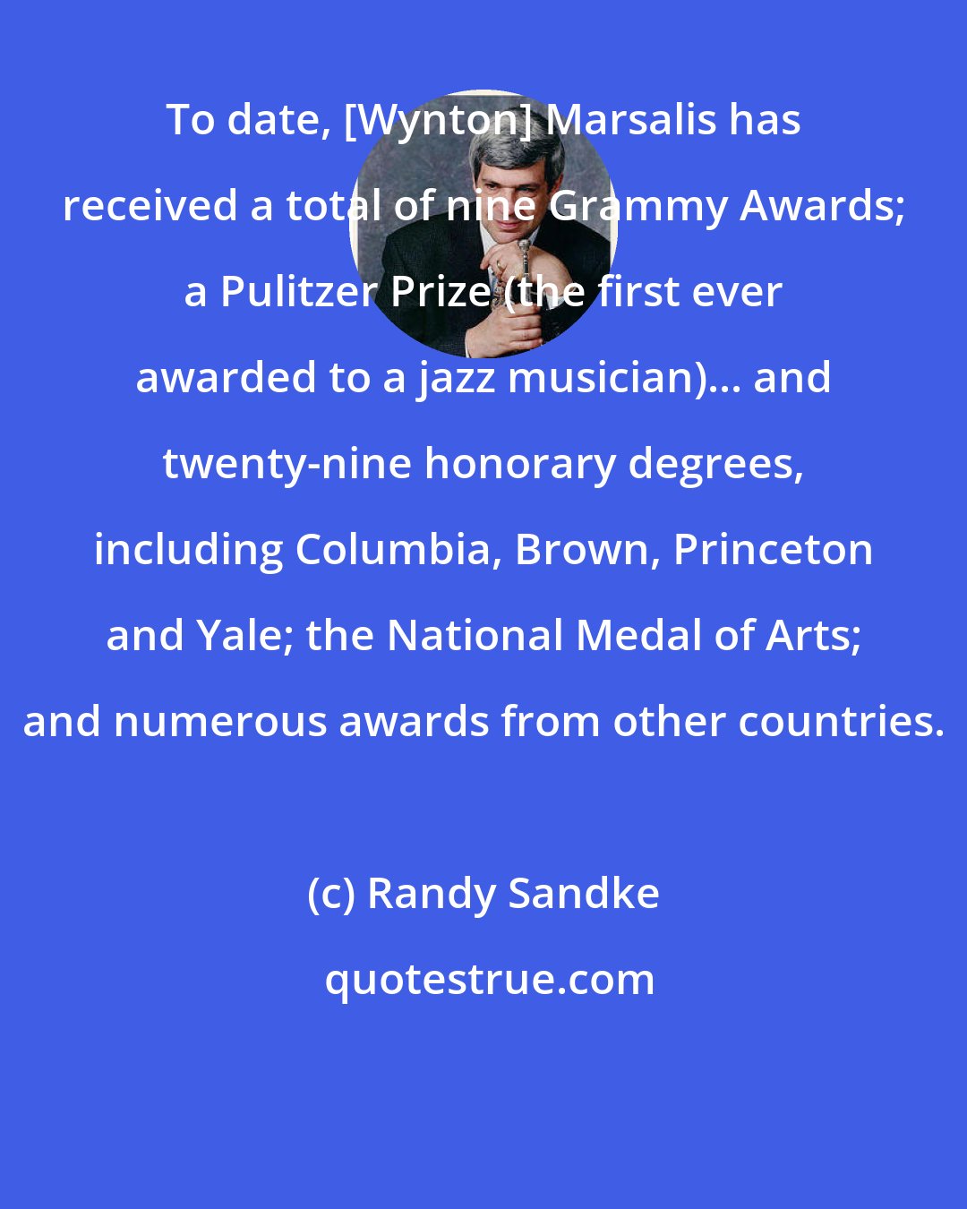 Randy Sandke: To date, [Wynton] Marsalis has received a total of nine Grammy Awards; a Pulitzer Prize (the first ever awarded to a jazz musician)... and twenty-nine honorary degrees, including Columbia, Brown, Princeton and Yale; the National Medal of Arts; and numerous awards from other countries.