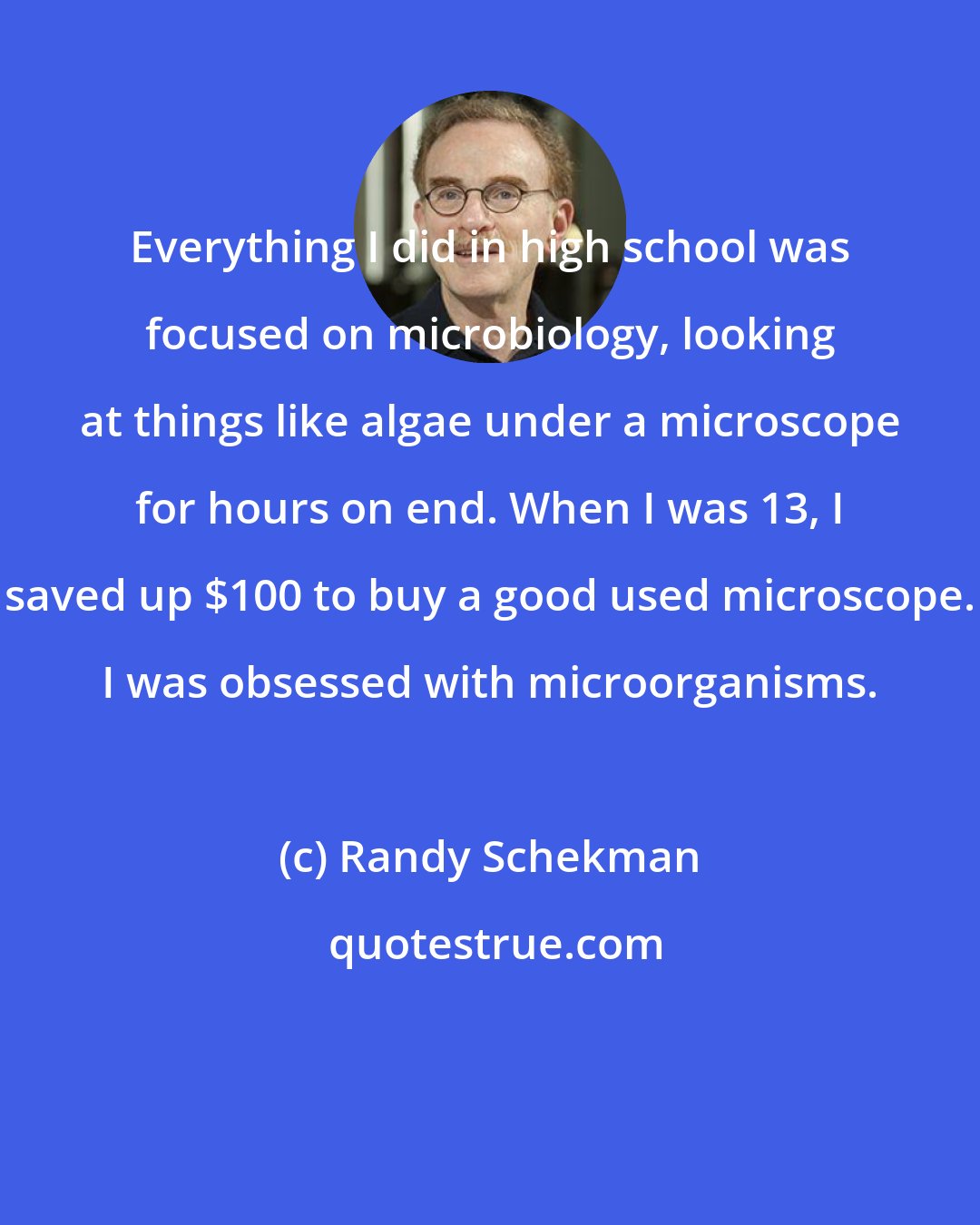 Randy Schekman: Everything I did in high school was focused on microbiology, looking at things like algae under a microscope for hours on end. When I was 13, I saved up $100 to buy a good used microscope. I was obsessed with microorganisms.