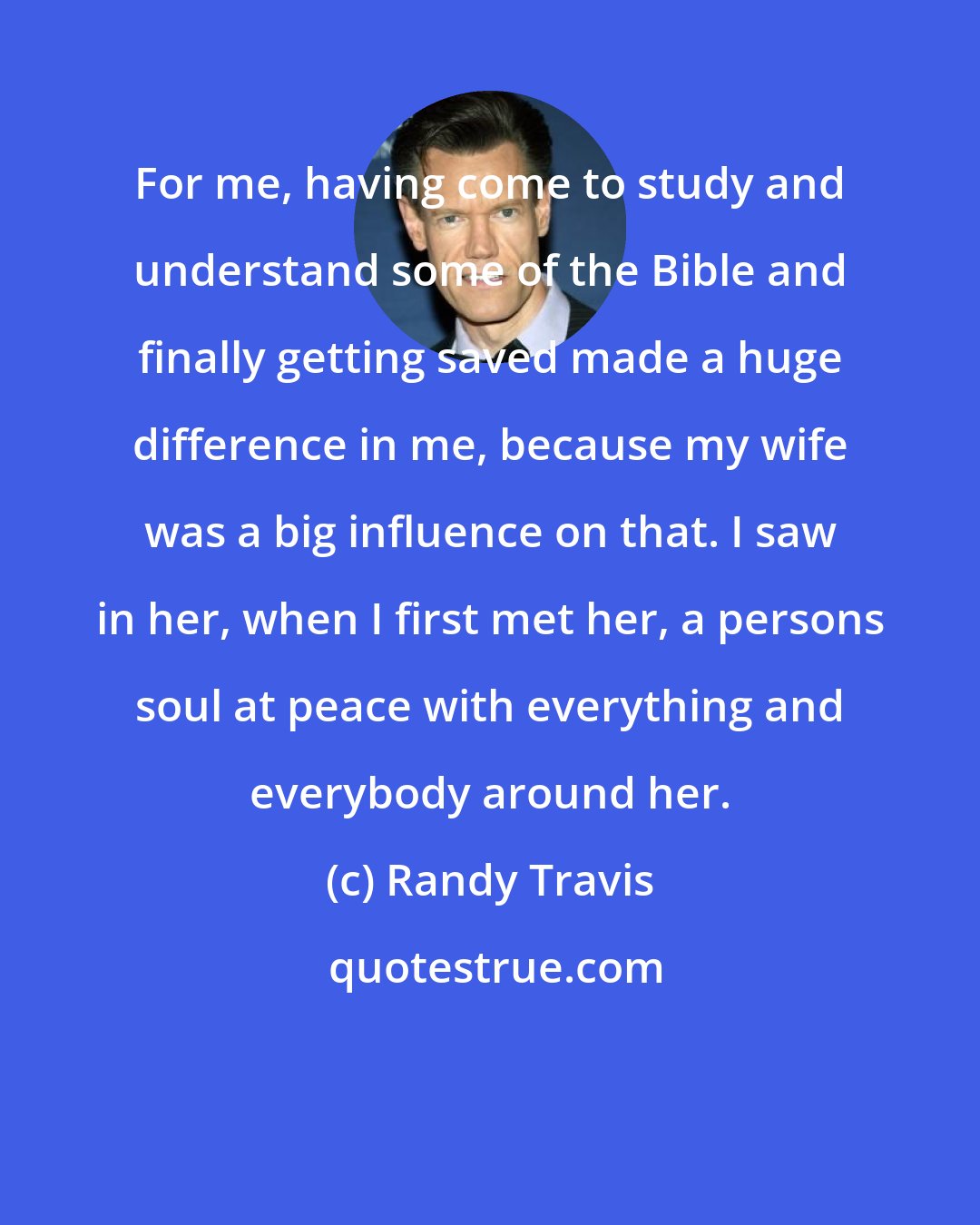 Randy Travis: For me, having come to study and understand some of the Bible and finally getting saved made a huge difference in me, because my wife was a big influence on that. I saw in her, when I first met her, a persons soul at peace with everything and everybody around her.