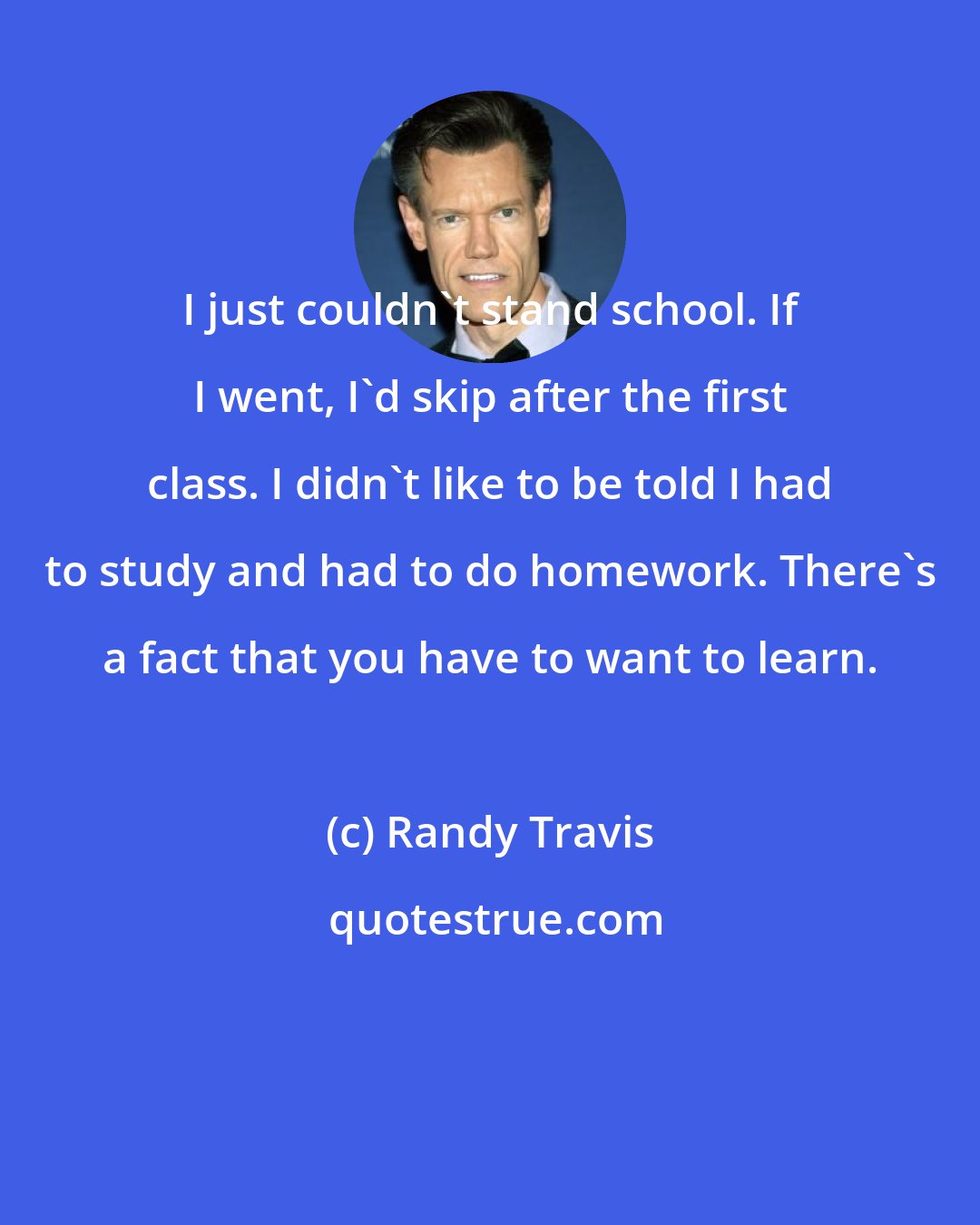 Randy Travis: I just couldn't stand school. If I went, I'd skip after the first class. I didn't like to be told I had to study and had to do homework. There's a fact that you have to want to learn.