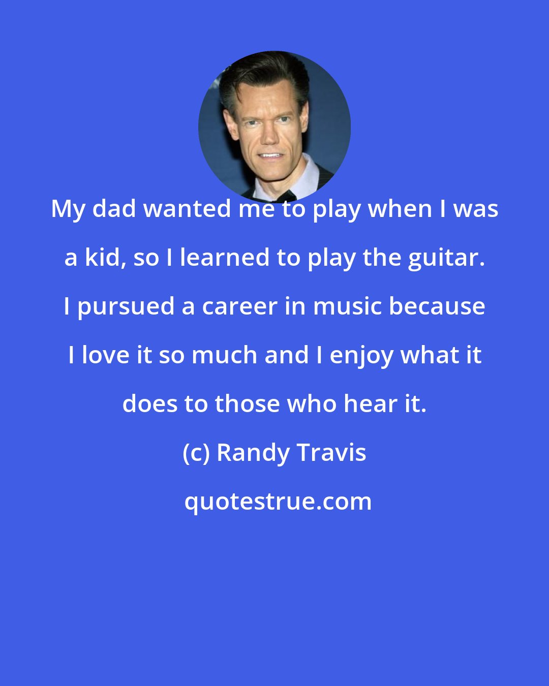 Randy Travis: My dad wanted me to play when I was a kid, so I learned to play the guitar. I pursued a career in music because I love it so much and I enjoy what it does to those who hear it.