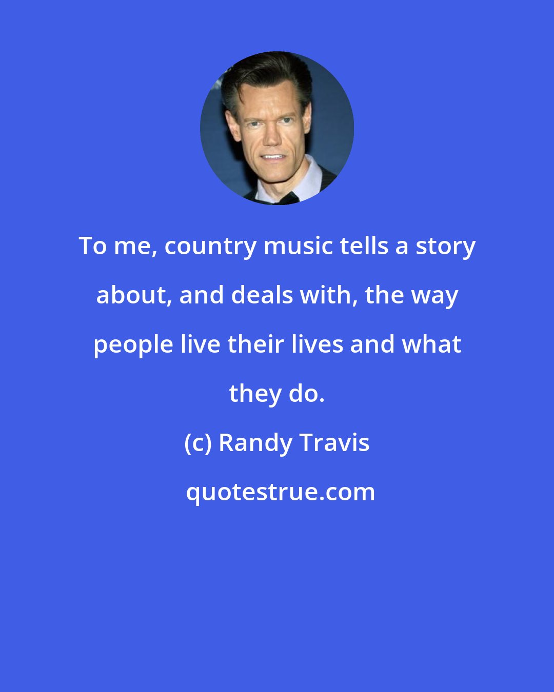 Randy Travis: To me, country music tells a story about, and deals with, the way people live their lives and what they do.