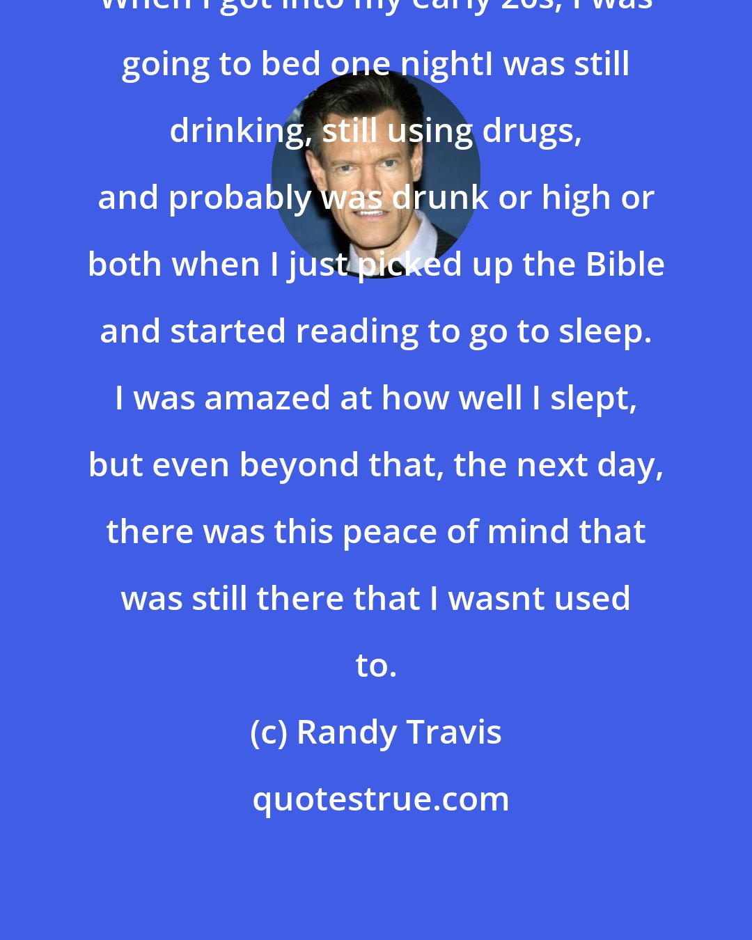 Randy Travis: When I got into my early 20s, I was going to bed one nightI was still drinking, still using drugs, and probably was drunk or high or both when I just picked up the Bible and started reading to go to sleep. I was amazed at how well I slept, but even beyond that, the next day, there was this peace of mind that was still there that I wasnt used to.