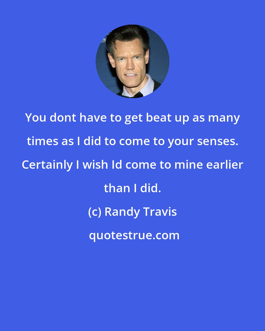 Randy Travis: You dont have to get beat up as many times as I did to come to your senses. Certainly I wish Id come to mine earlier than I did.